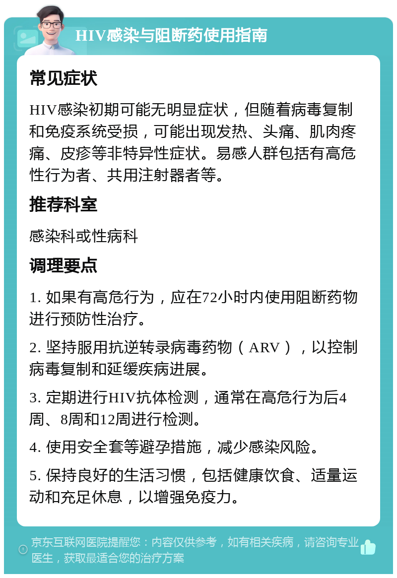 HIV感染与阻断药使用指南 常见症状 HIV感染初期可能无明显症状，但随着病毒复制和免疫系统受损，可能出现发热、头痛、肌肉疼痛、皮疹等非特异性症状。易感人群包括有高危性行为者、共用注射器者等。 推荐科室 感染科或性病科 调理要点 1. 如果有高危行为，应在72小时内使用阻断药物进行预防性治疗。 2. 坚持服用抗逆转录病毒药物（ARV），以控制病毒复制和延缓疾病进展。 3. 定期进行HIV抗体检测，通常在高危行为后4周、8周和12周进行检测。 4. 使用安全套等避孕措施，减少感染风险。 5. 保持良好的生活习惯，包括健康饮食、适量运动和充足休息，以增强免疫力。