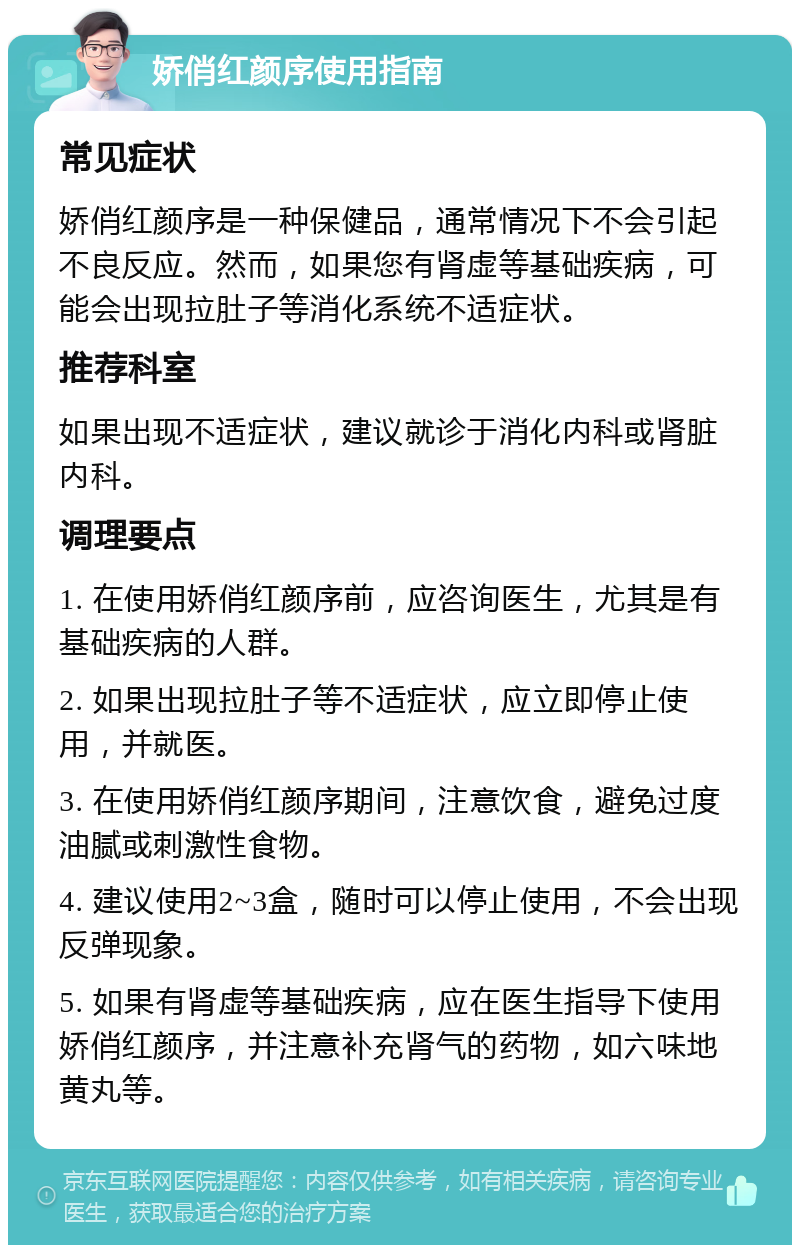 娇俏红颜序使用指南 常见症状 娇俏红颜序是一种保健品，通常情况下不会引起不良反应。然而，如果您有肾虚等基础疾病，可能会出现拉肚子等消化系统不适症状。 推荐科室 如果出现不适症状，建议就诊于消化内科或肾脏内科。 调理要点 1. 在使用娇俏红颜序前，应咨询医生，尤其是有基础疾病的人群。 2. 如果出现拉肚子等不适症状，应立即停止使用，并就医。 3. 在使用娇俏红颜序期间，注意饮食，避免过度油腻或刺激性食物。 4. 建议使用2~3盒，随时可以停止使用，不会出现反弹现象。 5. 如果有肾虚等基础疾病，应在医生指导下使用娇俏红颜序，并注意补充肾气的药物，如六味地黄丸等。