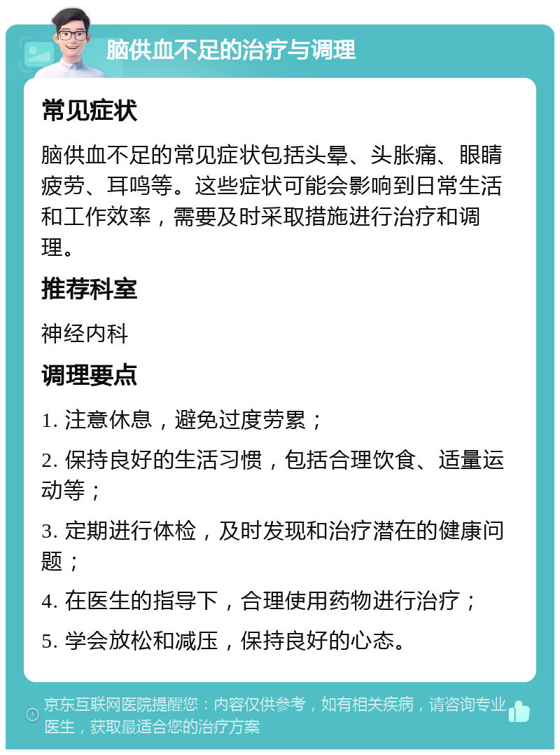 脑供血不足的治疗与调理 常见症状 脑供血不足的常见症状包括头晕、头胀痛、眼睛疲劳、耳鸣等。这些症状可能会影响到日常生活和工作效率，需要及时采取措施进行治疗和调理。 推荐科室 神经内科 调理要点 1. 注意休息，避免过度劳累； 2. 保持良好的生活习惯，包括合理饮食、适量运动等； 3. 定期进行体检，及时发现和治疗潜在的健康问题； 4. 在医生的指导下，合理使用药物进行治疗； 5. 学会放松和减压，保持良好的心态。