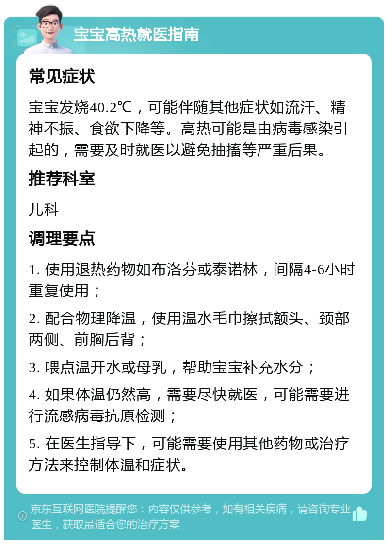 宝宝高热就医指南 常见症状 宝宝发烧40.2℃，可能伴随其他症状如流汗、精神不振、食欲下降等。高热可能是由病毒感染引起的，需要及时就医以避免抽搐等严重后果。 推荐科室 儿科 调理要点 1. 使用退热药物如布洛芬或泰诺林，间隔4-6小时重复使用； 2. 配合物理降温，使用温水毛巾擦拭额头、颈部两侧、前胸后背； 3. 喂点温开水或母乳，帮助宝宝补充水分； 4. 如果体温仍然高，需要尽快就医，可能需要进行流感病毒抗原检测； 5. 在医生指导下，可能需要使用其他药物或治疗方法来控制体温和症状。