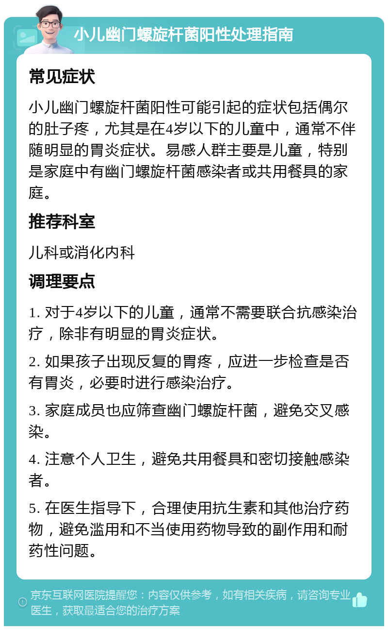 小儿幽门螺旋杆菌阳性处理指南 常见症状 小儿幽门螺旋杆菌阳性可能引起的症状包括偶尔的肚子疼，尤其是在4岁以下的儿童中，通常不伴随明显的胃炎症状。易感人群主要是儿童，特别是家庭中有幽门螺旋杆菌感染者或共用餐具的家庭。 推荐科室 儿科或消化内科 调理要点 1. 对于4岁以下的儿童，通常不需要联合抗感染治疗，除非有明显的胃炎症状。 2. 如果孩子出现反复的胃疼，应进一步检查是否有胃炎，必要时进行感染治疗。 3. 家庭成员也应筛查幽门螺旋杆菌，避免交叉感染。 4. 注意个人卫生，避免共用餐具和密切接触感染者。 5. 在医生指导下，合理使用抗生素和其他治疗药物，避免滥用和不当使用药物导致的副作用和耐药性问题。