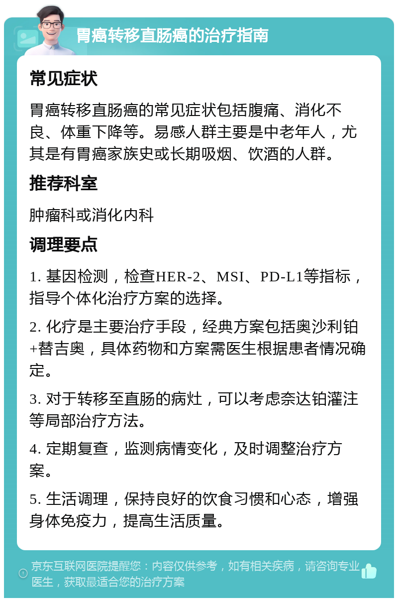 胃癌转移直肠癌的治疗指南 常见症状 胃癌转移直肠癌的常见症状包括腹痛、消化不良、体重下降等。易感人群主要是中老年人，尤其是有胃癌家族史或长期吸烟、饮酒的人群。 推荐科室 肿瘤科或消化内科 调理要点 1. 基因检测，检查HER-2、MSI、PD-L1等指标，指导个体化治疗方案的选择。 2. 化疗是主要治疗手段，经典方案包括奥沙利铂+替吉奥，具体药物和方案需医生根据患者情况确定。 3. 对于转移至直肠的病灶，可以考虑奈达铂灌注等局部治疗方法。 4. 定期复查，监测病情变化，及时调整治疗方案。 5. 生活调理，保持良好的饮食习惯和心态，增强身体免疫力，提高生活质量。