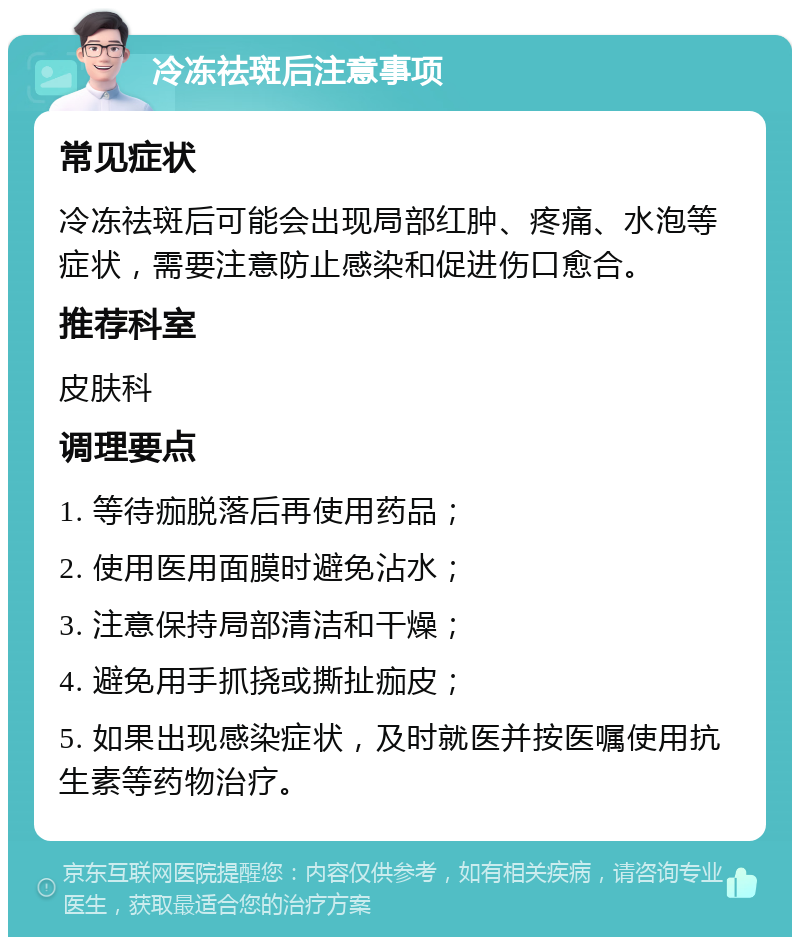 冷冻祛斑后注意事项 常见症状 冷冻祛斑后可能会出现局部红肿、疼痛、水泡等症状，需要注意防止感染和促进伤口愈合。 推荐科室 皮肤科 调理要点 1. 等待痂脱落后再使用药品； 2. 使用医用面膜时避免沾水； 3. 注意保持局部清洁和干燥； 4. 避免用手抓挠或撕扯痂皮； 5. 如果出现感染症状，及时就医并按医嘱使用抗生素等药物治疗。