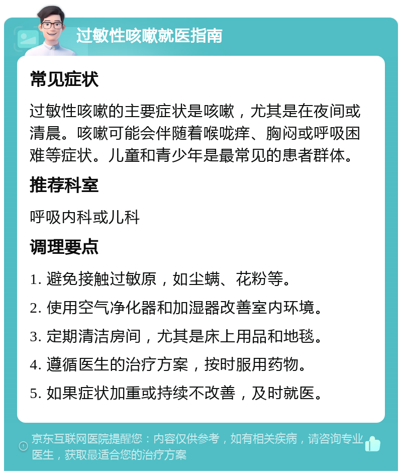 过敏性咳嗽就医指南 常见症状 过敏性咳嗽的主要症状是咳嗽，尤其是在夜间或清晨。咳嗽可能会伴随着喉咙痒、胸闷或呼吸困难等症状。儿童和青少年是最常见的患者群体。 推荐科室 呼吸内科或儿科 调理要点 1. 避免接触过敏原，如尘螨、花粉等。 2. 使用空气净化器和加湿器改善室内环境。 3. 定期清洁房间，尤其是床上用品和地毯。 4. 遵循医生的治疗方案，按时服用药物。 5. 如果症状加重或持续不改善，及时就医。