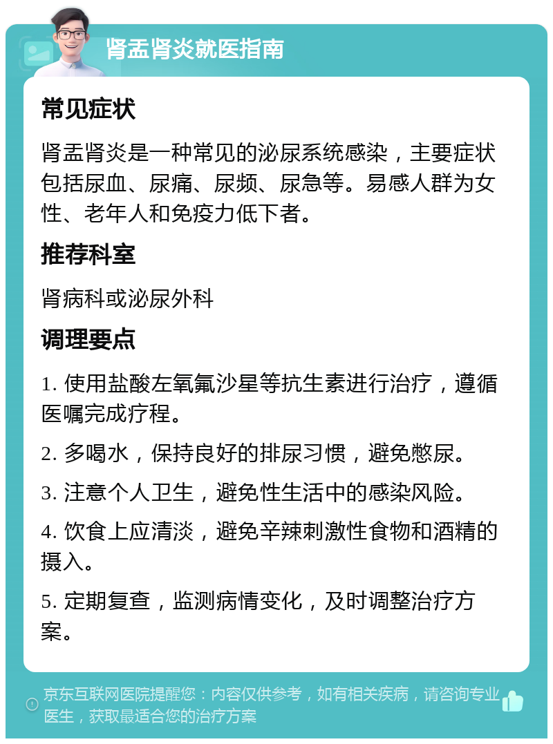 肾盂肾炎就医指南 常见症状 肾盂肾炎是一种常见的泌尿系统感染，主要症状包括尿血、尿痛、尿频、尿急等。易感人群为女性、老年人和免疫力低下者。 推荐科室 肾病科或泌尿外科 调理要点 1. 使用盐酸左氧氟沙星等抗生素进行治疗，遵循医嘱完成疗程。 2. 多喝水，保持良好的排尿习惯，避免憋尿。 3. 注意个人卫生，避免性生活中的感染风险。 4. 饮食上应清淡，避免辛辣刺激性食物和酒精的摄入。 5. 定期复查，监测病情变化，及时调整治疗方案。