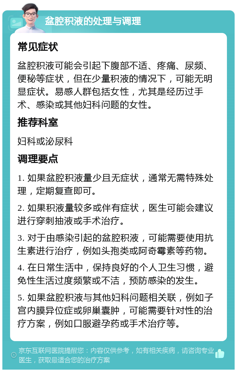 盆腔积液的处理与调理 常见症状 盆腔积液可能会引起下腹部不适、疼痛、尿频、便秘等症状，但在少量积液的情况下，可能无明显症状。易感人群包括女性，尤其是经历过手术、感染或其他妇科问题的女性。 推荐科室 妇科或泌尿科 调理要点 1. 如果盆腔积液量少且无症状，通常无需特殊处理，定期复查即可。 2. 如果积液量较多或伴有症状，医生可能会建议进行穿刺抽液或手术治疗。 3. 对于由感染引起的盆腔积液，可能需要使用抗生素进行治疗，例如头孢类或阿奇霉素等药物。 4. 在日常生活中，保持良好的个人卫生习惯，避免性生活过度频繁或不洁，预防感染的发生。 5. 如果盆腔积液与其他妇科问题相关联，例如子宫内膜异位症或卵巢囊肿，可能需要针对性的治疗方案，例如口服避孕药或手术治疗等。