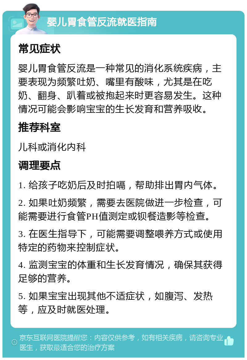 婴儿胃食管反流就医指南 常见症状 婴儿胃食管反流是一种常见的消化系统疾病，主要表现为频繁吐奶、嘴里有酸味，尤其是在吃奶、翻身、趴着或被抱起来时更容易发生。这种情况可能会影响宝宝的生长发育和营养吸收。 推荐科室 儿科或消化内科 调理要点 1. 给孩子吃奶后及时拍嗝，帮助排出胃内气体。 2. 如果吐奶频繁，需要去医院做进一步检查，可能需要进行食管PH值测定或钡餐造影等检查。 3. 在医生指导下，可能需要调整喂养方式或使用特定的药物来控制症状。 4. 监测宝宝的体重和生长发育情况，确保其获得足够的营养。 5. 如果宝宝出现其他不适症状，如腹泻、发热等，应及时就医处理。