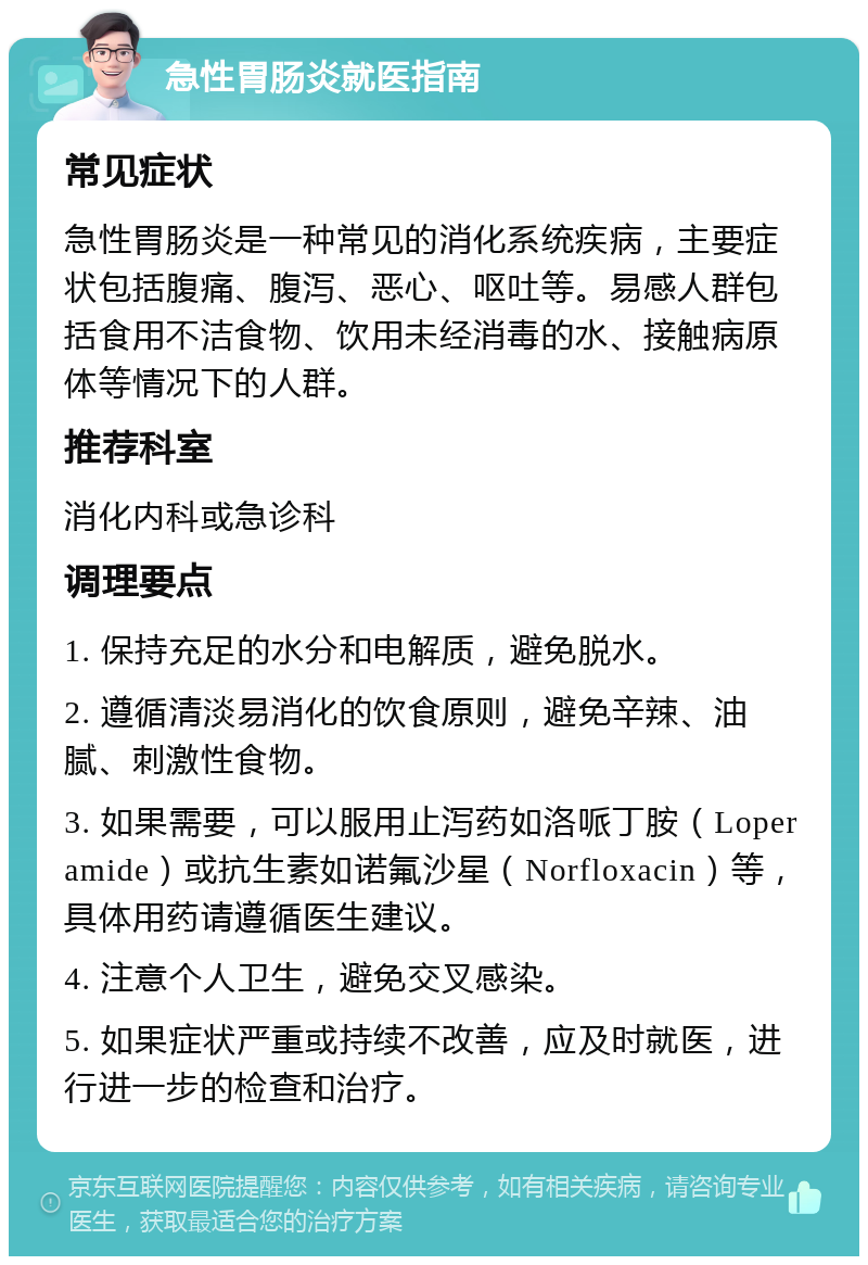 急性胃肠炎就医指南 常见症状 急性胃肠炎是一种常见的消化系统疾病，主要症状包括腹痛、腹泻、恶心、呕吐等。易感人群包括食用不洁食物、饮用未经消毒的水、接触病原体等情况下的人群。 推荐科室 消化内科或急诊科 调理要点 1. 保持充足的水分和电解质，避免脱水。 2. 遵循清淡易消化的饮食原则，避免辛辣、油腻、刺激性食物。 3. 如果需要，可以服用止泻药如洛哌丁胺（Loperamide）或抗生素如诺氟沙星（Norfloxacin）等，具体用药请遵循医生建议。 4. 注意个人卫生，避免交叉感染。 5. 如果症状严重或持续不改善，应及时就医，进行进一步的检查和治疗。