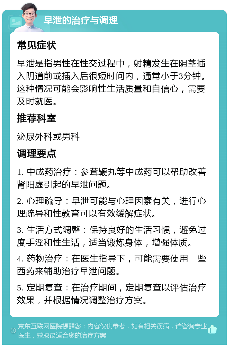 早泄的治疗与调理 常见症状 早泄是指男性在性交过程中，射精发生在阴茎插入阴道前或插入后很短时间内，通常小于3分钟。这种情况可能会影响性生活质量和自信心，需要及时就医。 推荐科室 泌尿外科或男科 调理要点 1. 中成药治疗：参茸鞭丸等中成药可以帮助改善肾阳虚引起的早泄问题。 2. 心理疏导：早泄可能与心理因素有关，进行心理疏导和性教育可以有效缓解症状。 3. 生活方式调整：保持良好的生活习惯，避免过度手淫和性生活，适当锻炼身体，增强体质。 4. 药物治疗：在医生指导下，可能需要使用一些西药来辅助治疗早泄问题。 5. 定期复查：在治疗期间，定期复查以评估治疗效果，并根据情况调整治疗方案。