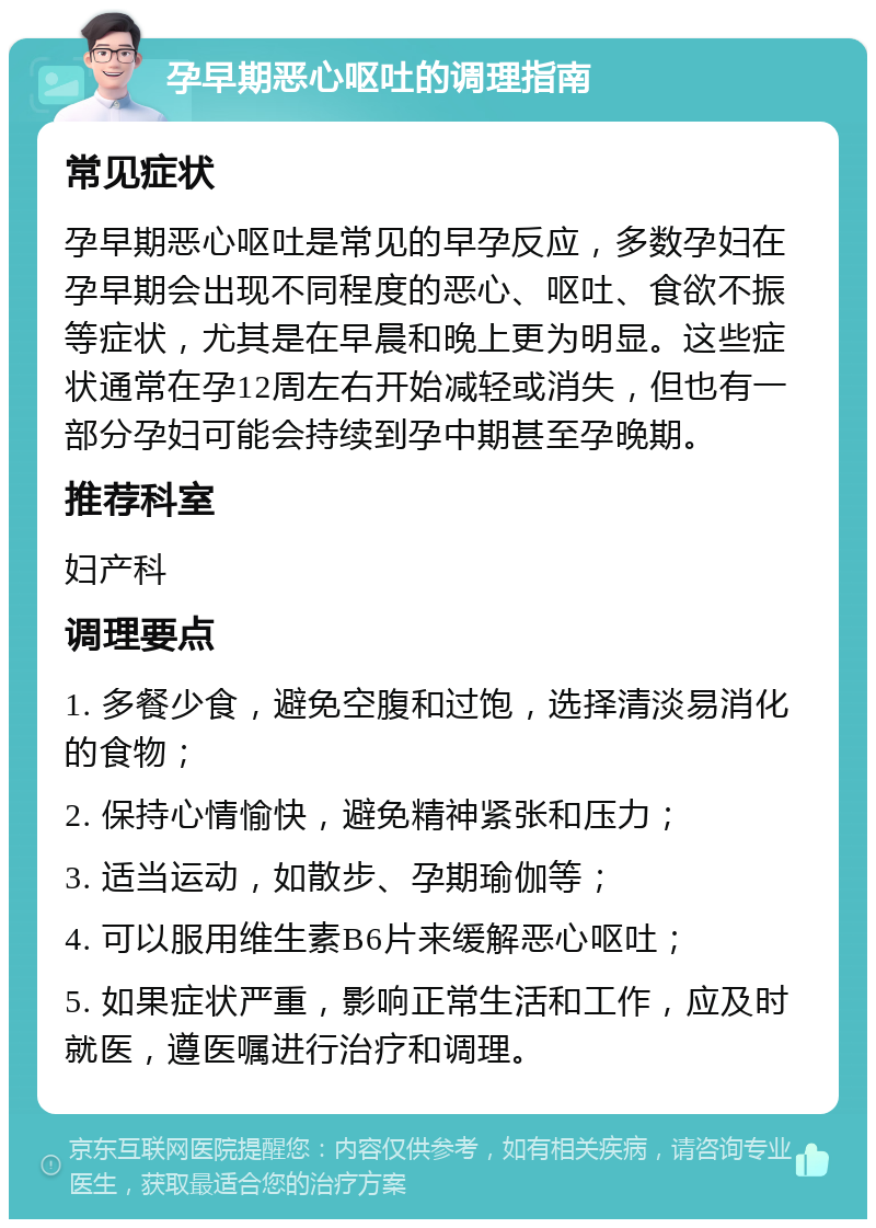 孕早期恶心呕吐的调理指南 常见症状 孕早期恶心呕吐是常见的早孕反应，多数孕妇在孕早期会出现不同程度的恶心、呕吐、食欲不振等症状，尤其是在早晨和晚上更为明显。这些症状通常在孕12周左右开始减轻或消失，但也有一部分孕妇可能会持续到孕中期甚至孕晚期。 推荐科室 妇产科 调理要点 1. 多餐少食，避免空腹和过饱，选择清淡易消化的食物； 2. 保持心情愉快，避免精神紧张和压力； 3. 适当运动，如散步、孕期瑜伽等； 4. 可以服用维生素B6片来缓解恶心呕吐； 5. 如果症状严重，影响正常生活和工作，应及时就医，遵医嘱进行治疗和调理。