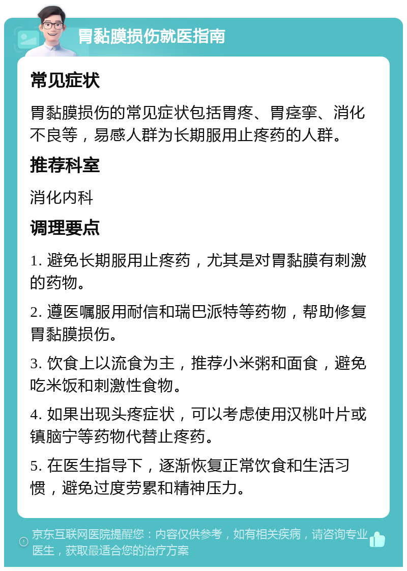 胃黏膜损伤就医指南 常见症状 胃黏膜损伤的常见症状包括胃疼、胃痉挛、消化不良等，易感人群为长期服用止疼药的人群。 推荐科室 消化内科 调理要点 1. 避免长期服用止疼药，尤其是对胃黏膜有刺激的药物。 2. 遵医嘱服用耐信和瑞巴派特等药物，帮助修复胃黏膜损伤。 3. 饮食上以流食为主，推荐小米粥和面食，避免吃米饭和刺激性食物。 4. 如果出现头疼症状，可以考虑使用汉桃叶片或镇脑宁等药物代替止疼药。 5. 在医生指导下，逐渐恢复正常饮食和生活习惯，避免过度劳累和精神压力。