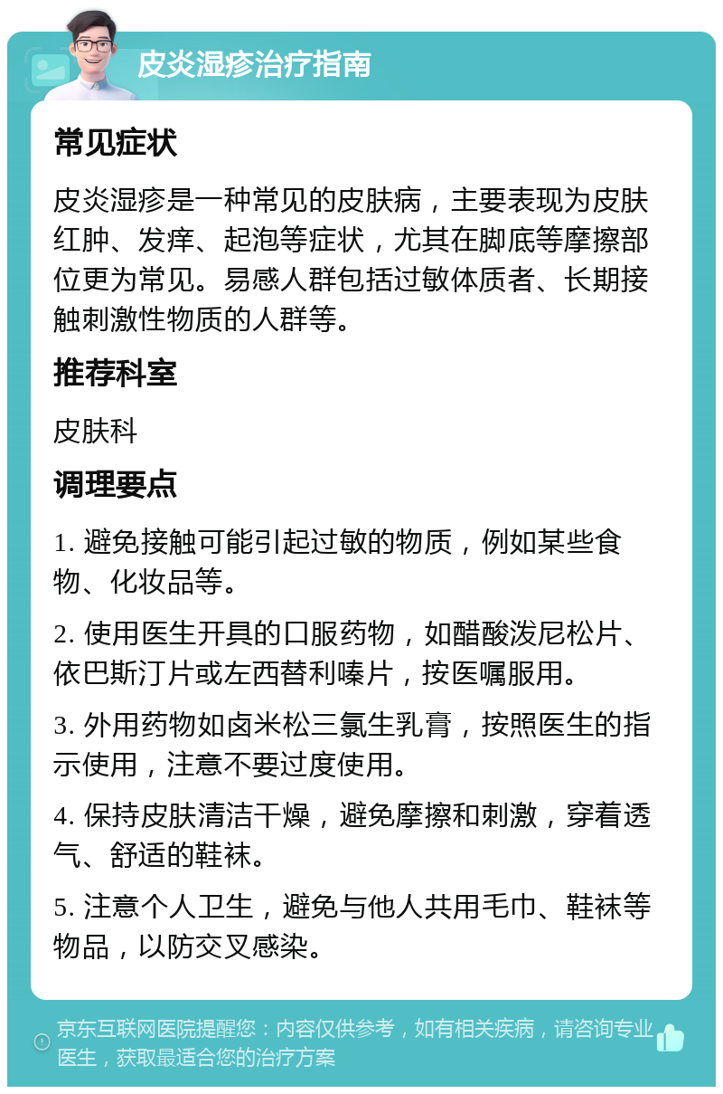 皮炎湿疹治疗指南 常见症状 皮炎湿疹是一种常见的皮肤病，主要表现为皮肤红肿、发痒、起泡等症状，尤其在脚底等摩擦部位更为常见。易感人群包括过敏体质者、长期接触刺激性物质的人群等。 推荐科室 皮肤科 调理要点 1. 避免接触可能引起过敏的物质，例如某些食物、化妆品等。 2. 使用医生开具的口服药物，如醋酸泼尼松片、依巴斯汀片或左西替利嗪片，按医嘱服用。 3. 外用药物如卤米松三氯生乳膏，按照医生的指示使用，注意不要过度使用。 4. 保持皮肤清洁干燥，避免摩擦和刺激，穿着透气、舒适的鞋袜。 5. 注意个人卫生，避免与他人共用毛巾、鞋袜等物品，以防交叉感染。