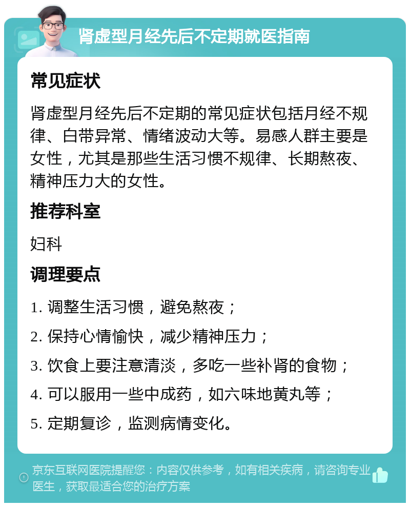 肾虚型月经先后不定期就医指南 常见症状 肾虚型月经先后不定期的常见症状包括月经不规律、白带异常、情绪波动大等。易感人群主要是女性，尤其是那些生活习惯不规律、长期熬夜、精神压力大的女性。 推荐科室 妇科 调理要点 1. 调整生活习惯，避免熬夜； 2. 保持心情愉快，减少精神压力； 3. 饮食上要注意清淡，多吃一些补肾的食物； 4. 可以服用一些中成药，如六味地黄丸等； 5. 定期复诊，监测病情变化。