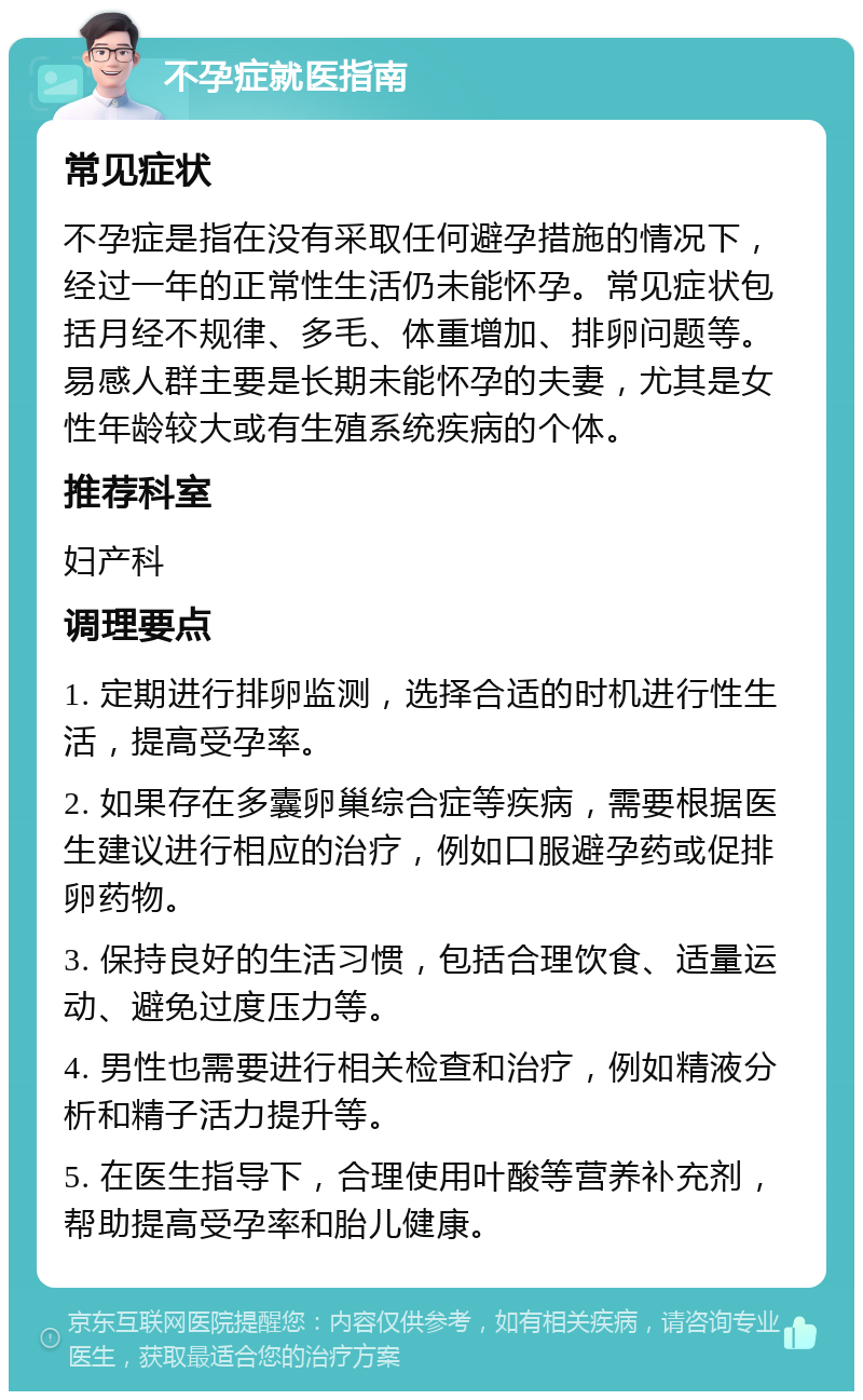 不孕症就医指南 常见症状 不孕症是指在没有采取任何避孕措施的情况下，经过一年的正常性生活仍未能怀孕。常见症状包括月经不规律、多毛、体重增加、排卵问题等。易感人群主要是长期未能怀孕的夫妻，尤其是女性年龄较大或有生殖系统疾病的个体。 推荐科室 妇产科 调理要点 1. 定期进行排卵监测，选择合适的时机进行性生活，提高受孕率。 2. 如果存在多囊卵巢综合症等疾病，需要根据医生建议进行相应的治疗，例如口服避孕药或促排卵药物。 3. 保持良好的生活习惯，包括合理饮食、适量运动、避免过度压力等。 4. 男性也需要进行相关检查和治疗，例如精液分析和精子活力提升等。 5. 在医生指导下，合理使用叶酸等营养补充剂，帮助提高受孕率和胎儿健康。