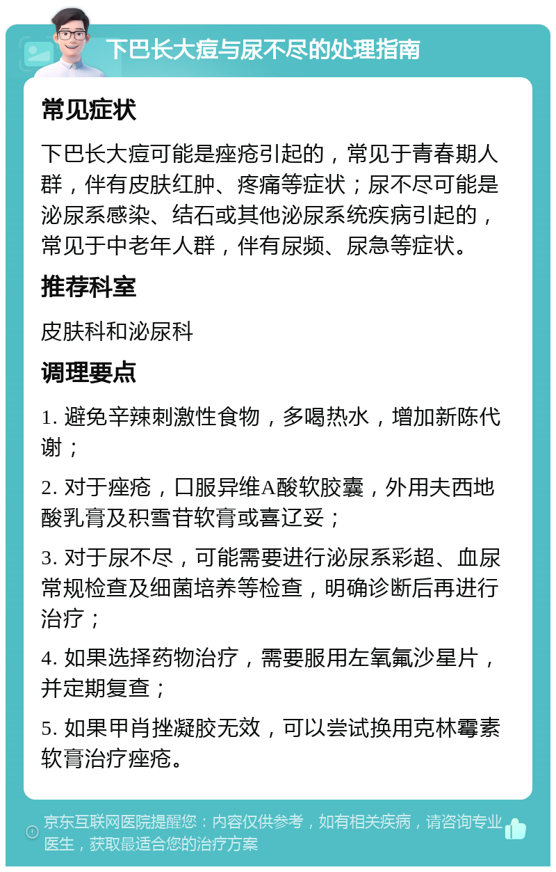 下巴长大痘与尿不尽的处理指南 常见症状 下巴长大痘可能是痤疮引起的，常见于青春期人群，伴有皮肤红肿、疼痛等症状；尿不尽可能是泌尿系感染、结石或其他泌尿系统疾病引起的，常见于中老年人群，伴有尿频、尿急等症状。 推荐科室 皮肤科和泌尿科 调理要点 1. 避免辛辣刺激性食物，多喝热水，增加新陈代谢； 2. 对于痤疮，口服异维A酸软胶囊，外用夫西地酸乳膏及积雪苷软膏或喜辽妥； 3. 对于尿不尽，可能需要进行泌尿系彩超、血尿常规检查及细菌培养等检查，明确诊断后再进行治疗； 4. 如果选择药物治疗，需要服用左氧氟沙星片，并定期复查； 5. 如果甲肖挫凝胶无效，可以尝试换用克林霉素软膏治疗痤疮。