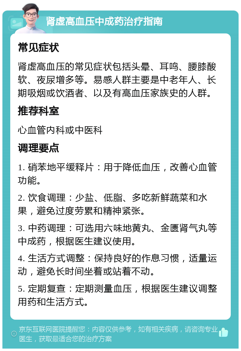 肾虚高血压中成药治疗指南 常见症状 肾虚高血压的常见症状包括头晕、耳鸣、腰膝酸软、夜尿增多等。易感人群主要是中老年人、长期吸烟或饮酒者、以及有高血压家族史的人群。 推荐科室 心血管内科或中医科 调理要点 1. 硝苯地平缓释片：用于降低血压，改善心血管功能。 2. 饮食调理：少盐、低脂、多吃新鲜蔬菜和水果，避免过度劳累和精神紧张。 3. 中药调理：可选用六味地黄丸、金匮肾气丸等中成药，根据医生建议使用。 4. 生活方式调整：保持良好的作息习惯，适量运动，避免长时间坐着或站着不动。 5. 定期复查：定期测量血压，根据医生建议调整用药和生活方式。