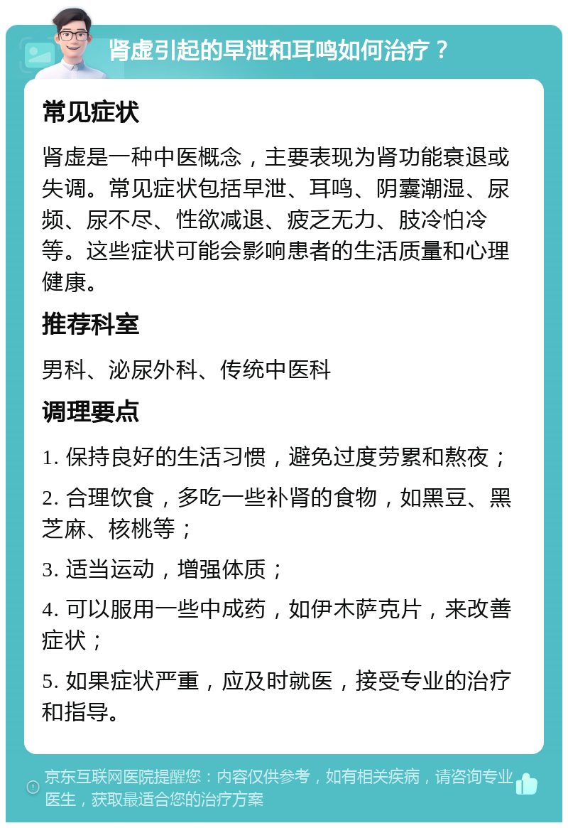 肾虚引起的早泄和耳鸣如何治疗？ 常见症状 肾虚是一种中医概念，主要表现为肾功能衰退或失调。常见症状包括早泄、耳鸣、阴囊潮湿、尿频、尿不尽、性欲减退、疲乏无力、肢冷怕冷等。这些症状可能会影响患者的生活质量和心理健康。 推荐科室 男科、泌尿外科、传统中医科 调理要点 1. 保持良好的生活习惯，避免过度劳累和熬夜； 2. 合理饮食，多吃一些补肾的食物，如黑豆、黑芝麻、核桃等； 3. 适当运动，增强体质； 4. 可以服用一些中成药，如伊木萨克片，来改善症状； 5. 如果症状严重，应及时就医，接受专业的治疗和指导。