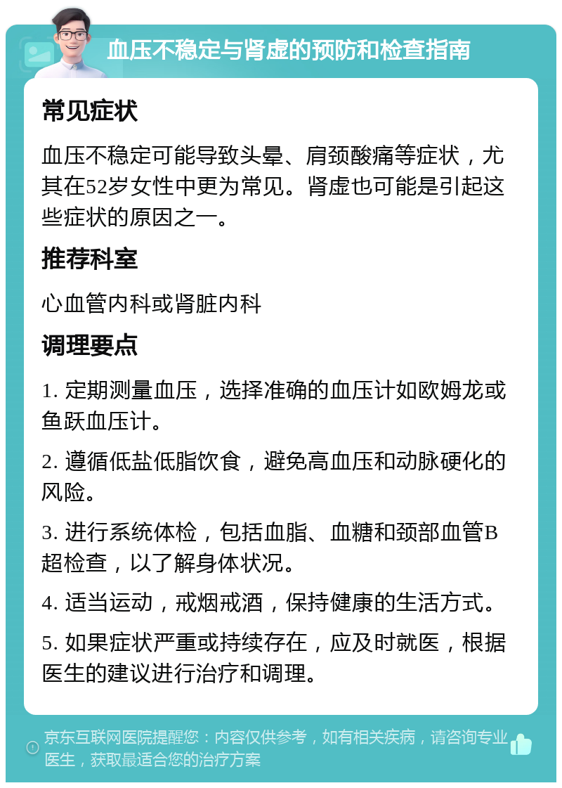 血压不稳定与肾虚的预防和检查指南 常见症状 血压不稳定可能导致头晕、肩颈酸痛等症状，尤其在52岁女性中更为常见。肾虚也可能是引起这些症状的原因之一。 推荐科室 心血管内科或肾脏内科 调理要点 1. 定期测量血压，选择准确的血压计如欧姆龙或鱼跃血压计。 2. 遵循低盐低脂饮食，避免高血压和动脉硬化的风险。 3. 进行系统体检，包括血脂、血糖和颈部血管B超检查，以了解身体状况。 4. 适当运动，戒烟戒酒，保持健康的生活方式。 5. 如果症状严重或持续存在，应及时就医，根据医生的建议进行治疗和调理。