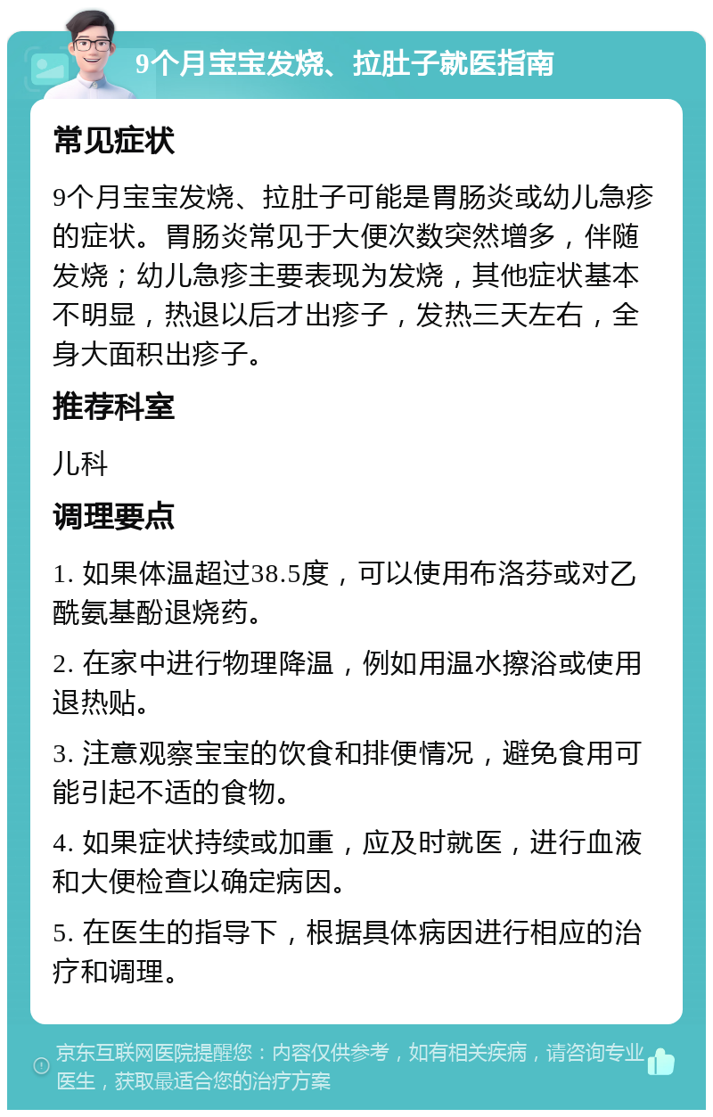 9个月宝宝发烧、拉肚子就医指南 常见症状 9个月宝宝发烧、拉肚子可能是胃肠炎或幼儿急疹的症状。胃肠炎常见于大便次数突然增多，伴随发烧；幼儿急疹主要表现为发烧，其他症状基本不明显，热退以后才出疹子，发热三天左右，全身大面积出疹子。 推荐科室 儿科 调理要点 1. 如果体温超过38.5度，可以使用布洛芬或对乙酰氨基酚退烧药。 2. 在家中进行物理降温，例如用温水擦浴或使用退热贴。 3. 注意观察宝宝的饮食和排便情况，避免食用可能引起不适的食物。 4. 如果症状持续或加重，应及时就医，进行血液和大便检查以确定病因。 5. 在医生的指导下，根据具体病因进行相应的治疗和调理。