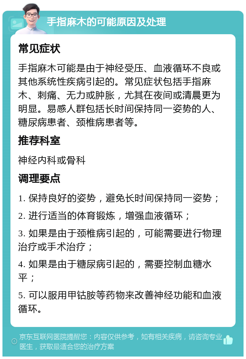 手指麻木的可能原因及处理 常见症状 手指麻木可能是由于神经受压、血液循环不良或其他系统性疾病引起的。常见症状包括手指麻木、刺痛、无力或肿胀，尤其在夜间或清晨更为明显。易感人群包括长时间保持同一姿势的人、糖尿病患者、颈椎病患者等。 推荐科室 神经内科或骨科 调理要点 1. 保持良好的姿势，避免长时间保持同一姿势； 2. 进行适当的体育锻炼，增强血液循环； 3. 如果是由于颈椎病引起的，可能需要进行物理治疗或手术治疗； 4. 如果是由于糖尿病引起的，需要控制血糖水平； 5. 可以服用甲钴胺等药物来改善神经功能和血液循环。