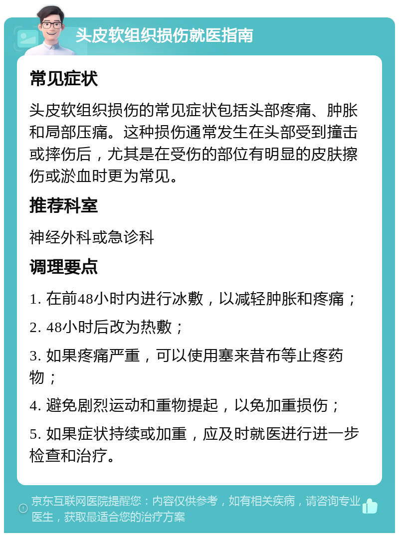 头皮软组织损伤就医指南 常见症状 头皮软组织损伤的常见症状包括头部疼痛、肿胀和局部压痛。这种损伤通常发生在头部受到撞击或摔伤后，尤其是在受伤的部位有明显的皮肤擦伤或淤血时更为常见。 推荐科室 神经外科或急诊科 调理要点 1. 在前48小时内进行冰敷，以减轻肿胀和疼痛； 2. 48小时后改为热敷； 3. 如果疼痛严重，可以使用塞来昔布等止疼药物； 4. 避免剧烈运动和重物提起，以免加重损伤； 5. 如果症状持续或加重，应及时就医进行进一步检查和治疗。