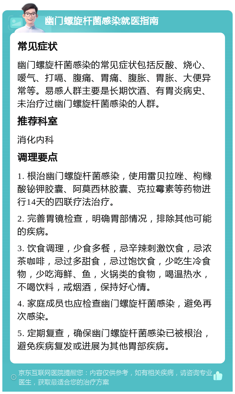 幽门螺旋杆菌感染就医指南 常见症状 幽门螺旋杆菌感染的常见症状包括反酸、烧心、嗳气、打嗝、腹痛、胃痛、腹胀、胃胀、大便异常等。易感人群主要是长期饮酒、有胃炎病史、未治疗过幽门螺旋杆菌感染的人群。 推荐科室 消化内科 调理要点 1. 根治幽门螺旋杆菌感染，使用雷贝拉唑、枸橼酸铋钾胶囊、阿莫西林胶囊、克拉霉素等药物进行14天的四联疗法治疗。 2. 完善胃镜检查，明确胃部情况，排除其他可能的疾病。 3. 饮食调理，少食多餐，忌辛辣刺激饮食，忌浓茶咖啡，忌过多甜食，忌过饱饮食，少吃生冷食物，少吃海鲜、鱼，火锅类的食物，喝温热水，不喝饮料，戒烟酒，保持好心情。 4. 家庭成员也应检查幽门螺旋杆菌感染，避免再次感染。 5. 定期复查，确保幽门螺旋杆菌感染已被根治，避免疾病复发或进展为其他胃部疾病。