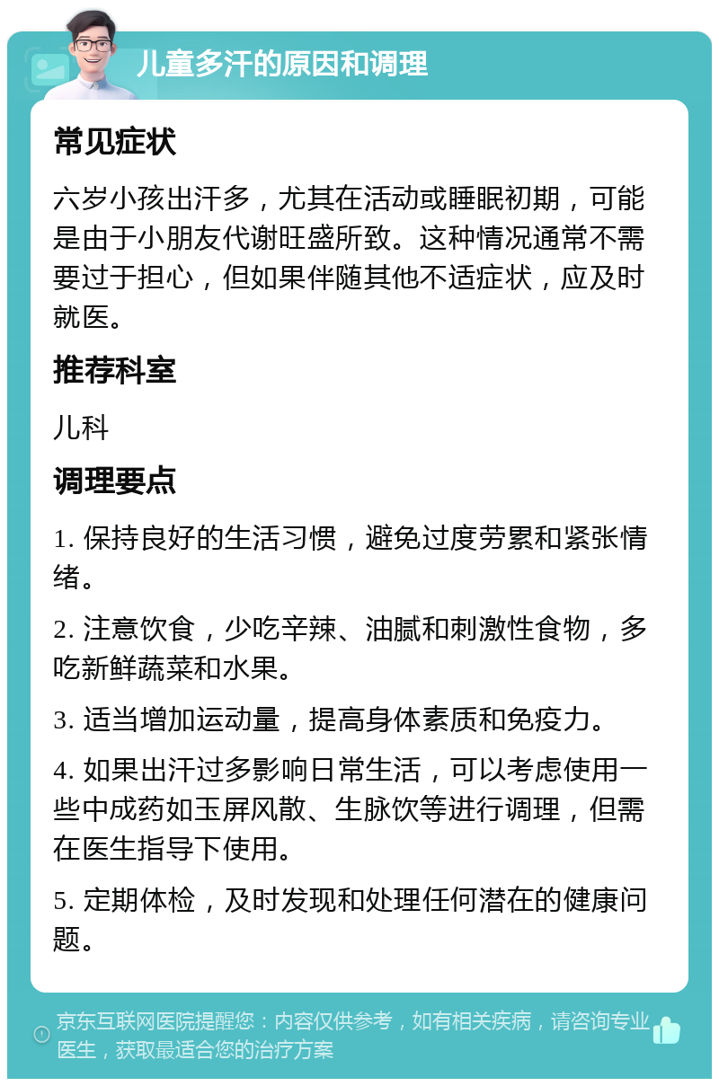 儿童多汗的原因和调理 常见症状 六岁小孩出汗多，尤其在活动或睡眠初期，可能是由于小朋友代谢旺盛所致。这种情况通常不需要过于担心，但如果伴随其他不适症状，应及时就医。 推荐科室 儿科 调理要点 1. 保持良好的生活习惯，避免过度劳累和紧张情绪。 2. 注意饮食，少吃辛辣、油腻和刺激性食物，多吃新鲜蔬菜和水果。 3. 适当增加运动量，提高身体素质和免疫力。 4. 如果出汗过多影响日常生活，可以考虑使用一些中成药如玉屏风散、生脉饮等进行调理，但需在医生指导下使用。 5. 定期体检，及时发现和处理任何潜在的健康问题。