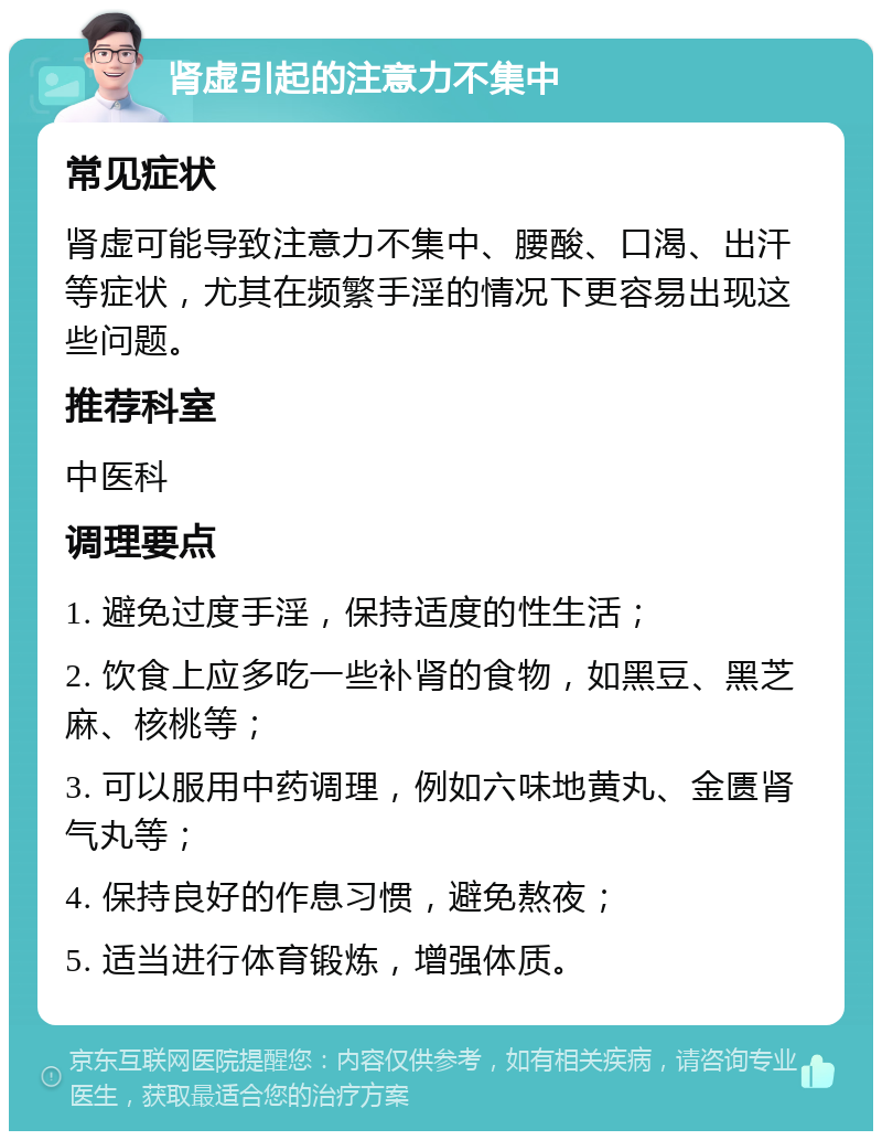 肾虚引起的注意力不集中 常见症状 肾虚可能导致注意力不集中、腰酸、口渴、出汗等症状，尤其在频繁手淫的情况下更容易出现这些问题。 推荐科室 中医科 调理要点 1. 避免过度手淫，保持适度的性生活； 2. 饮食上应多吃一些补肾的食物，如黑豆、黑芝麻、核桃等； 3. 可以服用中药调理，例如六味地黄丸、金匮肾气丸等； 4. 保持良好的作息习惯，避免熬夜； 5. 适当进行体育锻炼，增强体质。