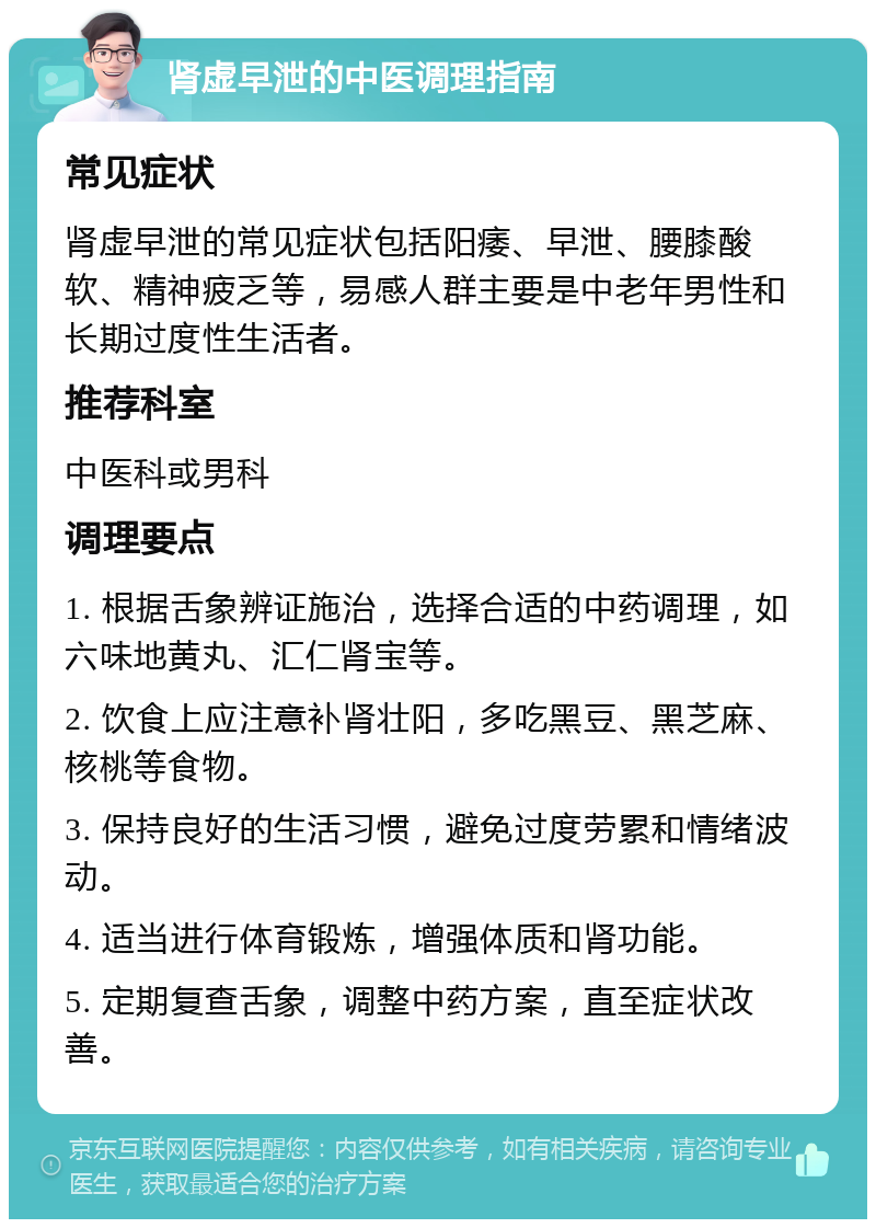 肾虚早泄的中医调理指南 常见症状 肾虚早泄的常见症状包括阳痿、早泄、腰膝酸软、精神疲乏等，易感人群主要是中老年男性和长期过度性生活者。 推荐科室 中医科或男科 调理要点 1. 根据舌象辨证施治，选择合适的中药调理，如六味地黄丸、汇仁肾宝等。 2. 饮食上应注意补肾壮阳，多吃黑豆、黑芝麻、核桃等食物。 3. 保持良好的生活习惯，避免过度劳累和情绪波动。 4. 适当进行体育锻炼，增强体质和肾功能。 5. 定期复查舌象，调整中药方案，直至症状改善。