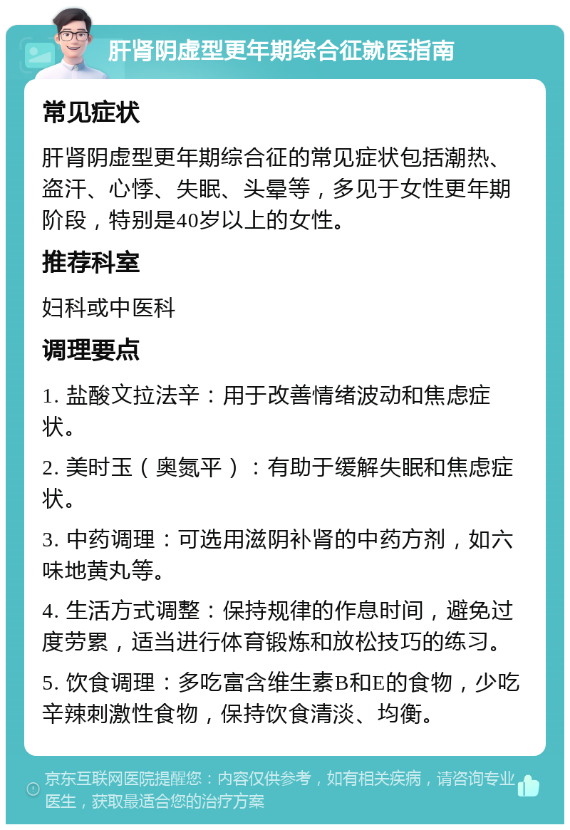 肝肾阴虚型更年期综合征就医指南 常见症状 肝肾阴虚型更年期综合征的常见症状包括潮热、盗汗、心悸、失眠、头晕等，多见于女性更年期阶段，特别是40岁以上的女性。 推荐科室 妇科或中医科 调理要点 1. 盐酸文拉法辛：用于改善情绪波动和焦虑症状。 2. 美时玉（奥氮平）：有助于缓解失眠和焦虑症状。 3. 中药调理：可选用滋阴补肾的中药方剂，如六味地黄丸等。 4. 生活方式调整：保持规律的作息时间，避免过度劳累，适当进行体育锻炼和放松技巧的练习。 5. 饮食调理：多吃富含维生素B和E的食物，少吃辛辣刺激性食物，保持饮食清淡、均衡。