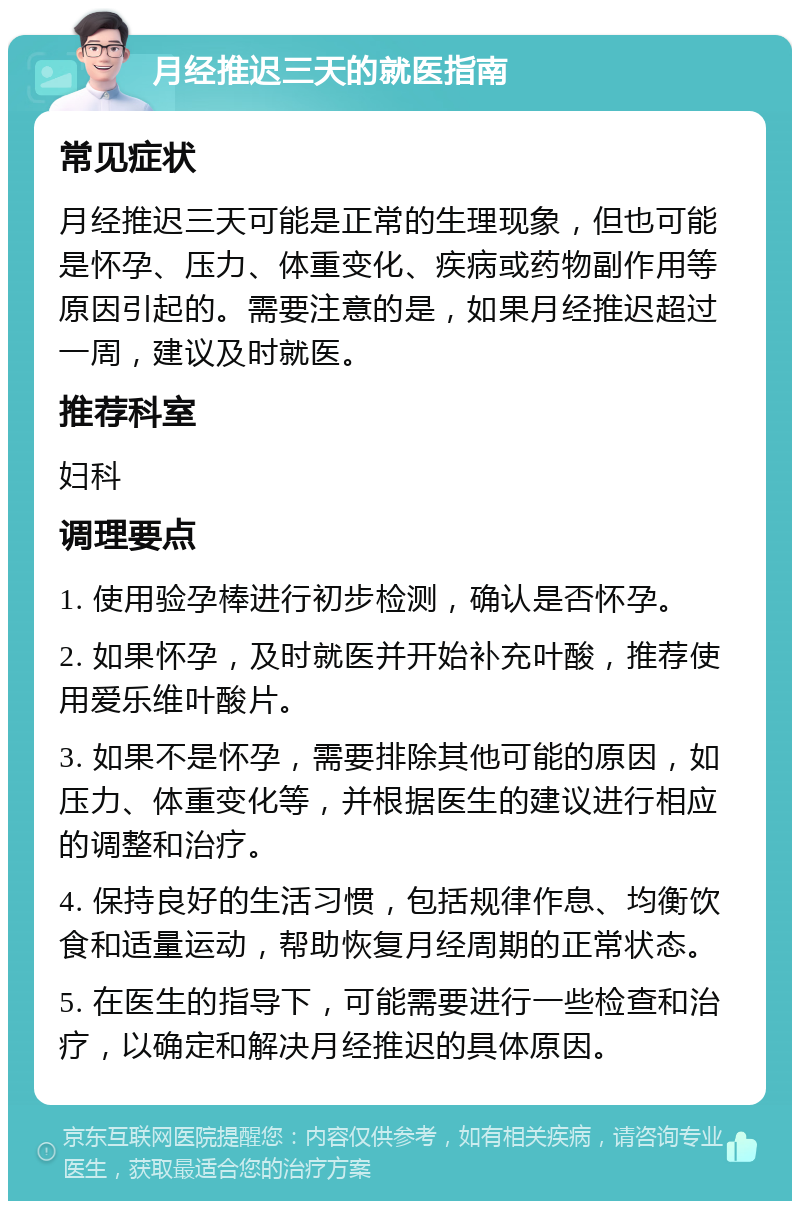 月经推迟三天的就医指南 常见症状 月经推迟三天可能是正常的生理现象，但也可能是怀孕、压力、体重变化、疾病或药物副作用等原因引起的。需要注意的是，如果月经推迟超过一周，建议及时就医。 推荐科室 妇科 调理要点 1. 使用验孕棒进行初步检测，确认是否怀孕。 2. 如果怀孕，及时就医并开始补充叶酸，推荐使用爱乐维叶酸片。 3. 如果不是怀孕，需要排除其他可能的原因，如压力、体重变化等，并根据医生的建议进行相应的调整和治疗。 4. 保持良好的生活习惯，包括规律作息、均衡饮食和适量运动，帮助恢复月经周期的正常状态。 5. 在医生的指导下，可能需要进行一些检查和治疗，以确定和解决月经推迟的具体原因。