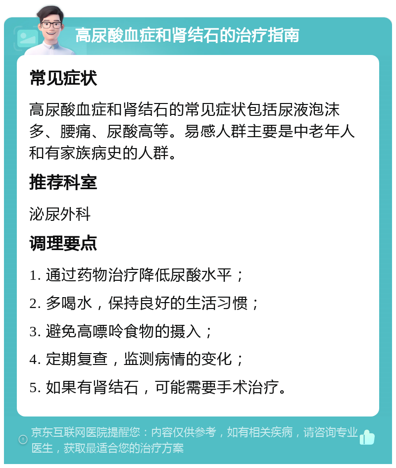 高尿酸血症和肾结石的治疗指南 常见症状 高尿酸血症和肾结石的常见症状包括尿液泡沫多、腰痛、尿酸高等。易感人群主要是中老年人和有家族病史的人群。 推荐科室 泌尿外科 调理要点 1. 通过药物治疗降低尿酸水平； 2. 多喝水，保持良好的生活习惯； 3. 避免高嘌呤食物的摄入； 4. 定期复查，监测病情的变化； 5. 如果有肾结石，可能需要手术治疗。