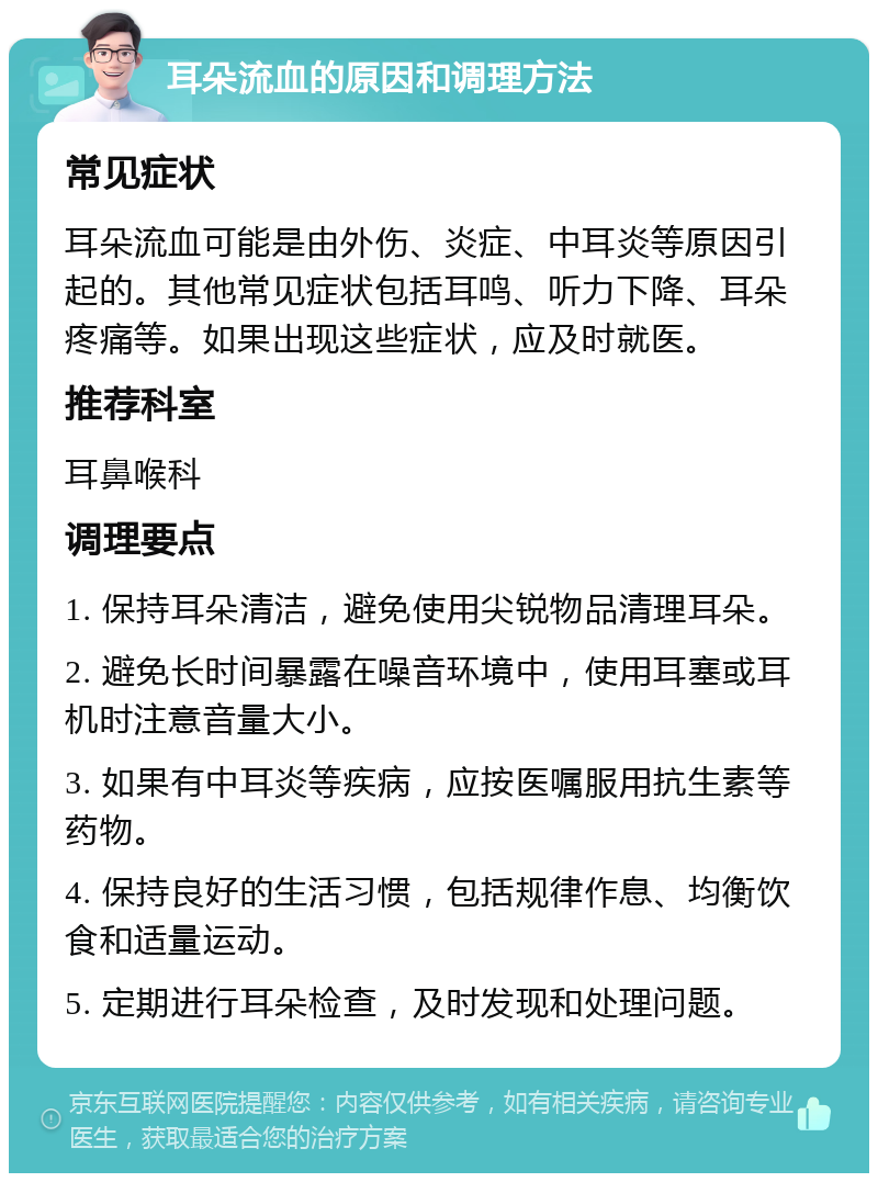 耳朵流血的原因和调理方法 常见症状 耳朵流血可能是由外伤、炎症、中耳炎等原因引起的。其他常见症状包括耳鸣、听力下降、耳朵疼痛等。如果出现这些症状，应及时就医。 推荐科室 耳鼻喉科 调理要点 1. 保持耳朵清洁，避免使用尖锐物品清理耳朵。 2. 避免长时间暴露在噪音环境中，使用耳塞或耳机时注意音量大小。 3. 如果有中耳炎等疾病，应按医嘱服用抗生素等药物。 4. 保持良好的生活习惯，包括规律作息、均衡饮食和适量运动。 5. 定期进行耳朵检查，及时发现和处理问题。