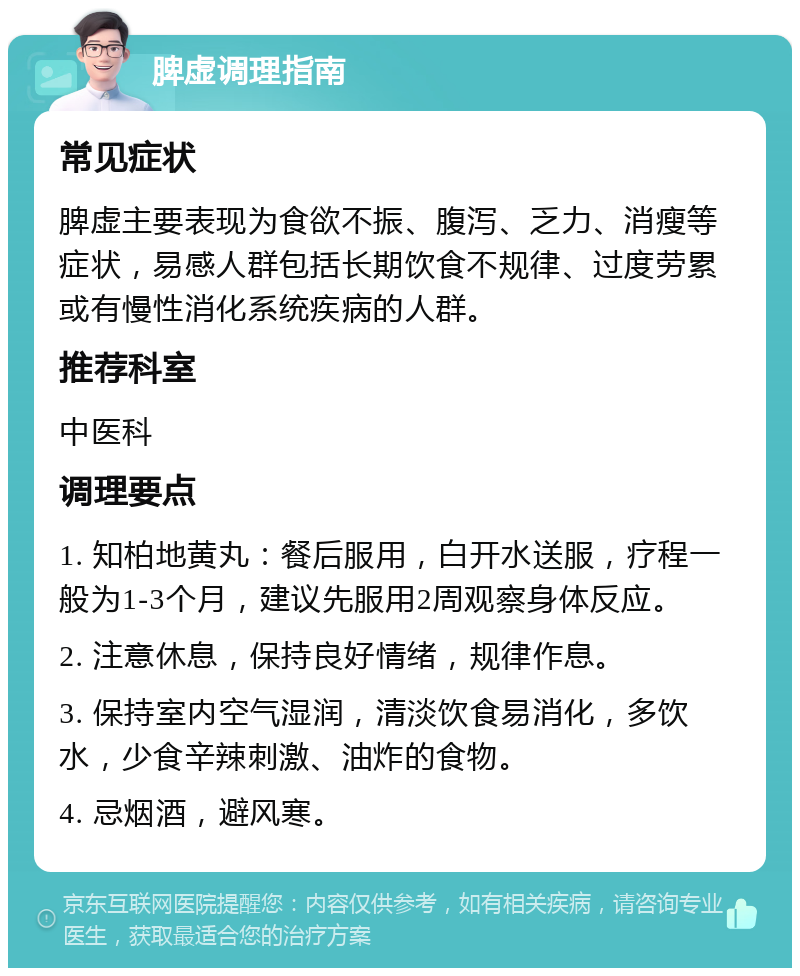 脾虚调理指南 常见症状 脾虚主要表现为食欲不振、腹泻、乏力、消瘦等症状，易感人群包括长期饮食不规律、过度劳累或有慢性消化系统疾病的人群。 推荐科室 中医科 调理要点 1. 知柏地黄丸：餐后服用，白开水送服，疗程一般为1-3个月，建议先服用2周观察身体反应。 2. 注意休息，保持良好情绪，规律作息。 3. 保持室内空气湿润，清淡饮食易消化，多饮水，少食辛辣刺激、油炸的食物。 4. 忌烟酒，避风寒。