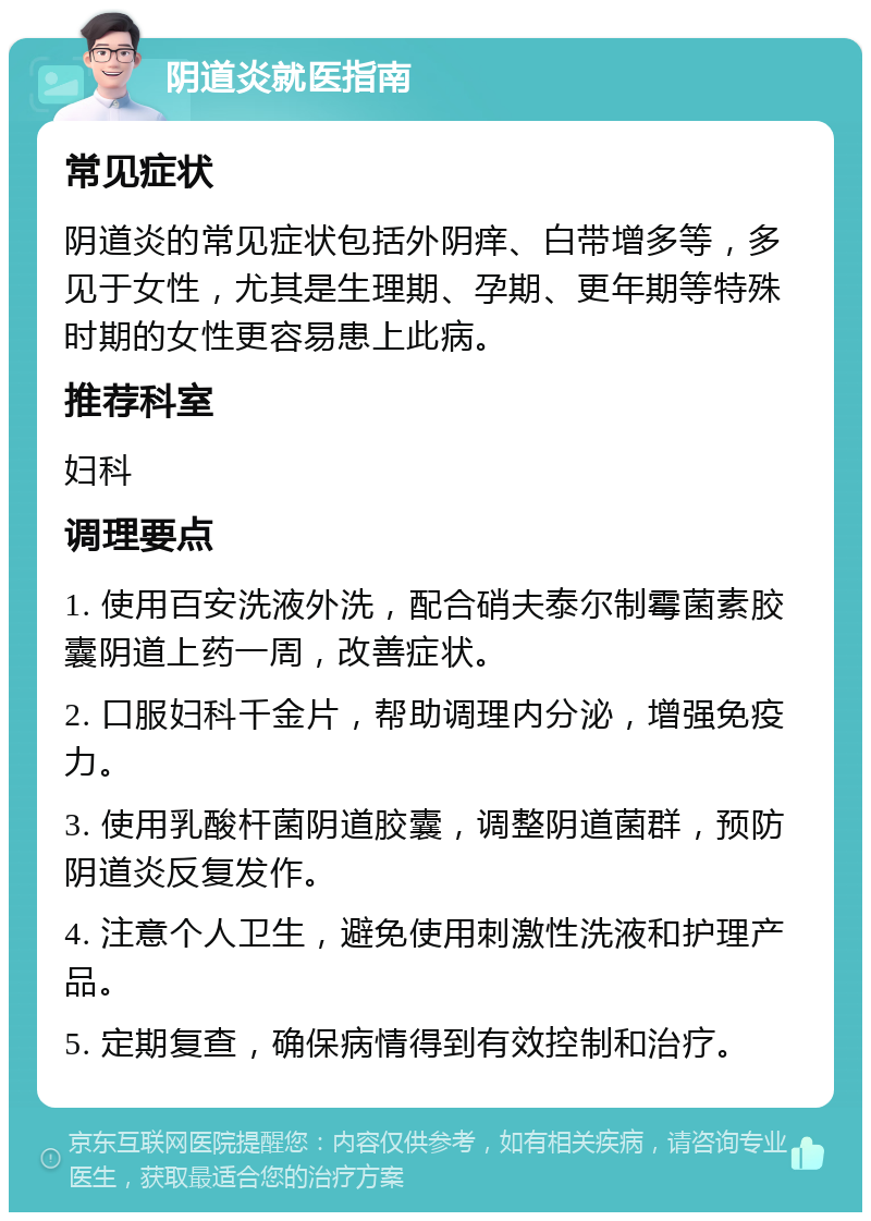 阴道炎就医指南 常见症状 阴道炎的常见症状包括外阴痒、白带增多等，多见于女性，尤其是生理期、孕期、更年期等特殊时期的女性更容易患上此病。 推荐科室 妇科 调理要点 1. 使用百安洗液外洗，配合硝夫泰尔制霉菌素胶囊阴道上药一周，改善症状。 2. 口服妇科千金片，帮助调理内分泌，增强免疫力。 3. 使用乳酸杆菌阴道胶囊，调整阴道菌群，预防阴道炎反复发作。 4. 注意个人卫生，避免使用刺激性洗液和护理产品。 5. 定期复查，确保病情得到有效控制和治疗。