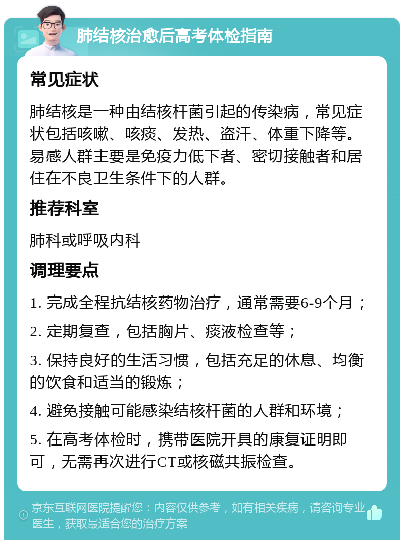 肺结核治愈后高考体检指南 常见症状 肺结核是一种由结核杆菌引起的传染病，常见症状包括咳嗽、咳痰、发热、盗汗、体重下降等。易感人群主要是免疫力低下者、密切接触者和居住在不良卫生条件下的人群。 推荐科室 肺科或呼吸内科 调理要点 1. 完成全程抗结核药物治疗，通常需要6-9个月； 2. 定期复查，包括胸片、痰液检查等； 3. 保持良好的生活习惯，包括充足的休息、均衡的饮食和适当的锻炼； 4. 避免接触可能感染结核杆菌的人群和环境； 5. 在高考体检时，携带医院开具的康复证明即可，无需再次进行CT或核磁共振检查。