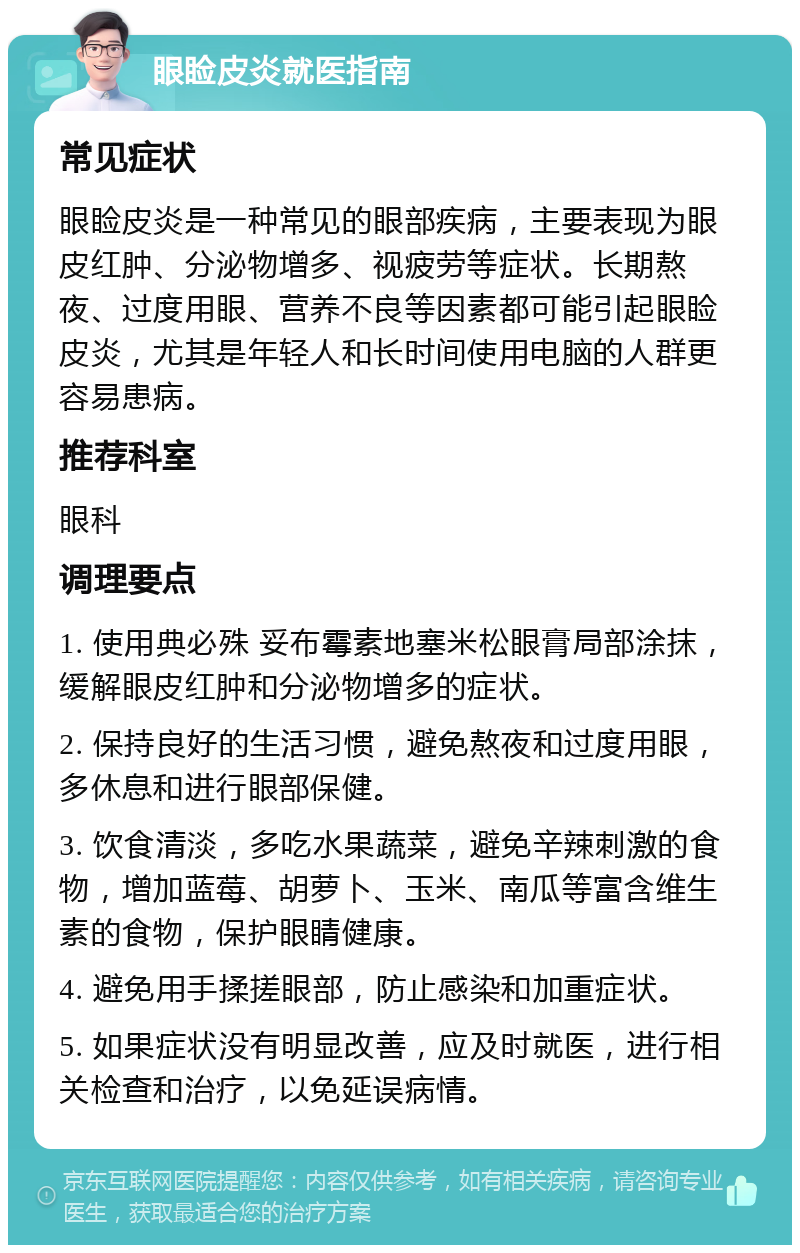 眼睑皮炎就医指南 常见症状 眼睑皮炎是一种常见的眼部疾病，主要表现为眼皮红肿、分泌物增多、视疲劳等症状。长期熬夜、过度用眼、营养不良等因素都可能引起眼睑皮炎，尤其是年轻人和长时间使用电脑的人群更容易患病。 推荐科室 眼科 调理要点 1. 使用典必殊 妥布霉素地塞米松眼膏局部涂抹，缓解眼皮红肿和分泌物增多的症状。 2. 保持良好的生活习惯，避免熬夜和过度用眼，多休息和进行眼部保健。 3. 饮食清淡，多吃水果蔬菜，避免辛辣刺激的食物，增加蓝莓、胡萝卜、玉米、南瓜等富含维生素的食物，保护眼睛健康。 4. 避免用手揉搓眼部，防止感染和加重症状。 5. 如果症状没有明显改善，应及时就医，进行相关检查和治疗，以免延误病情。