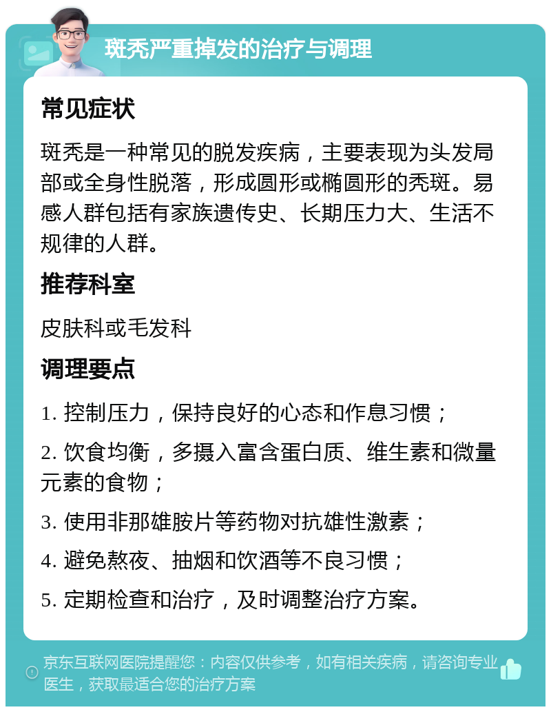 斑秃严重掉发的治疗与调理 常见症状 斑秃是一种常见的脱发疾病，主要表现为头发局部或全身性脱落，形成圆形或椭圆形的秃斑。易感人群包括有家族遗传史、长期压力大、生活不规律的人群。 推荐科室 皮肤科或毛发科 调理要点 1. 控制压力，保持良好的心态和作息习惯； 2. 饮食均衡，多摄入富含蛋白质、维生素和微量元素的食物； 3. 使用非那雄胺片等药物对抗雄性激素； 4. 避免熬夜、抽烟和饮酒等不良习惯； 5. 定期检查和治疗，及时调整治疗方案。