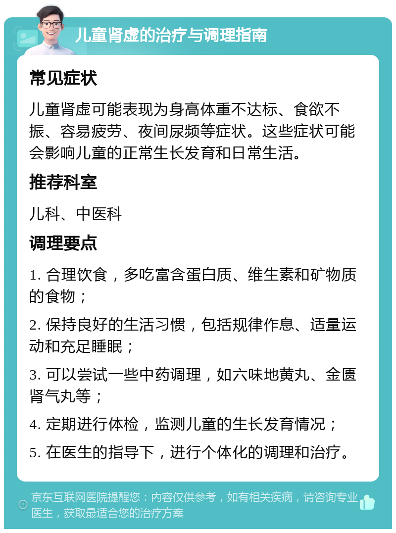 儿童肾虚的治疗与调理指南 常见症状 儿童肾虚可能表现为身高体重不达标、食欲不振、容易疲劳、夜间尿频等症状。这些症状可能会影响儿童的正常生长发育和日常生活。 推荐科室 儿科、中医科 调理要点 1. 合理饮食，多吃富含蛋白质、维生素和矿物质的食物； 2. 保持良好的生活习惯，包括规律作息、适量运动和充足睡眠； 3. 可以尝试一些中药调理，如六味地黄丸、金匮肾气丸等； 4. 定期进行体检，监测儿童的生长发育情况； 5. 在医生的指导下，进行个体化的调理和治疗。