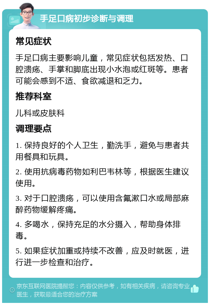 手足口病初步诊断与调理 常见症状 手足口病主要影响儿童，常见症状包括发热、口腔溃疡、手掌和脚底出现小水泡或红斑等。患者可能会感到不适、食欲减退和乏力。 推荐科室 儿科或皮肤科 调理要点 1. 保持良好的个人卫生，勤洗手，避免与患者共用餐具和玩具。 2. 使用抗病毒药物如利巴韦林等，根据医生建议使用。 3. 对于口腔溃疡，可以使用含氟漱口水或局部麻醉药物缓解疼痛。 4. 多喝水，保持充足的水分摄入，帮助身体排毒。 5. 如果症状加重或持续不改善，应及时就医，进行进一步检查和治疗。