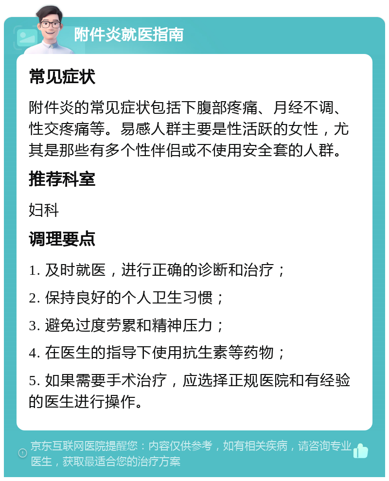 附件炎就医指南 常见症状 附件炎的常见症状包括下腹部疼痛、月经不调、性交疼痛等。易感人群主要是性活跃的女性，尤其是那些有多个性伴侣或不使用安全套的人群。 推荐科室 妇科 调理要点 1. 及时就医，进行正确的诊断和治疗； 2. 保持良好的个人卫生习惯； 3. 避免过度劳累和精神压力； 4. 在医生的指导下使用抗生素等药物； 5. 如果需要手术治疗，应选择正规医院和有经验的医生进行操作。