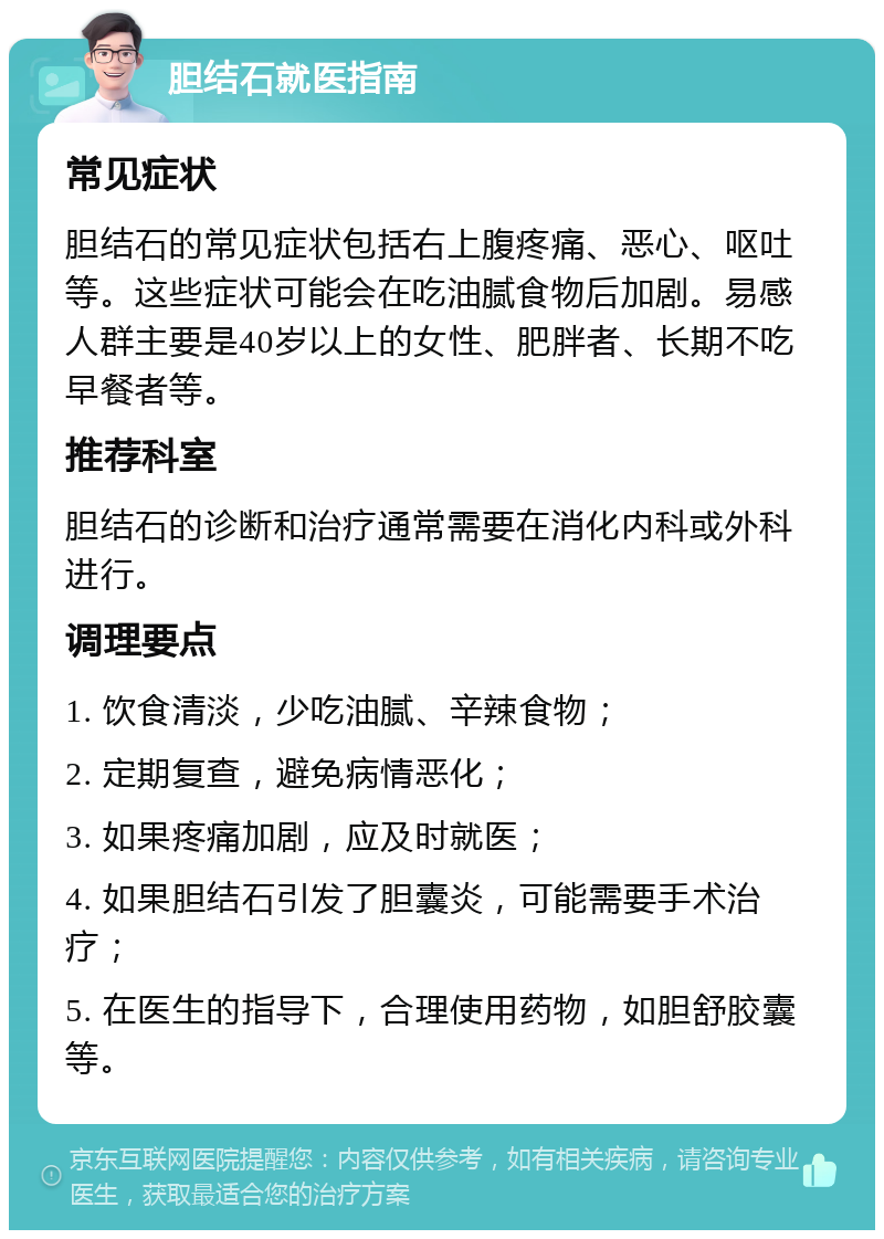 胆结石就医指南 常见症状 胆结石的常见症状包括右上腹疼痛、恶心、呕吐等。这些症状可能会在吃油腻食物后加剧。易感人群主要是40岁以上的女性、肥胖者、长期不吃早餐者等。 推荐科室 胆结石的诊断和治疗通常需要在消化内科或外科进行。 调理要点 1. 饮食清淡，少吃油腻、辛辣食物； 2. 定期复查，避免病情恶化； 3. 如果疼痛加剧，应及时就医； 4. 如果胆结石引发了胆囊炎，可能需要手术治疗； 5. 在医生的指导下，合理使用药物，如胆舒胶囊等。