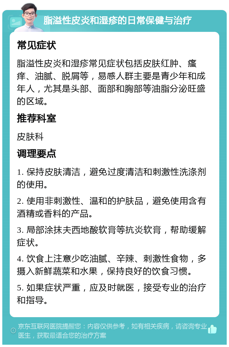 脂溢性皮炎和湿疹的日常保健与治疗 常见症状 脂溢性皮炎和湿疹常见症状包括皮肤红肿、瘙痒、油腻、脱屑等，易感人群主要是青少年和成年人，尤其是头部、面部和胸部等油脂分泌旺盛的区域。 推荐科室 皮肤科 调理要点 1. 保持皮肤清洁，避免过度清洁和刺激性洗涤剂的使用。 2. 使用非刺激性、温和的护肤品，避免使用含有酒精或香料的产品。 3. 局部涂抹夫西地酸软膏等抗炎软膏，帮助缓解症状。 4. 饮食上注意少吃油腻、辛辣、刺激性食物，多摄入新鲜蔬菜和水果，保持良好的饮食习惯。 5. 如果症状严重，应及时就医，接受专业的治疗和指导。