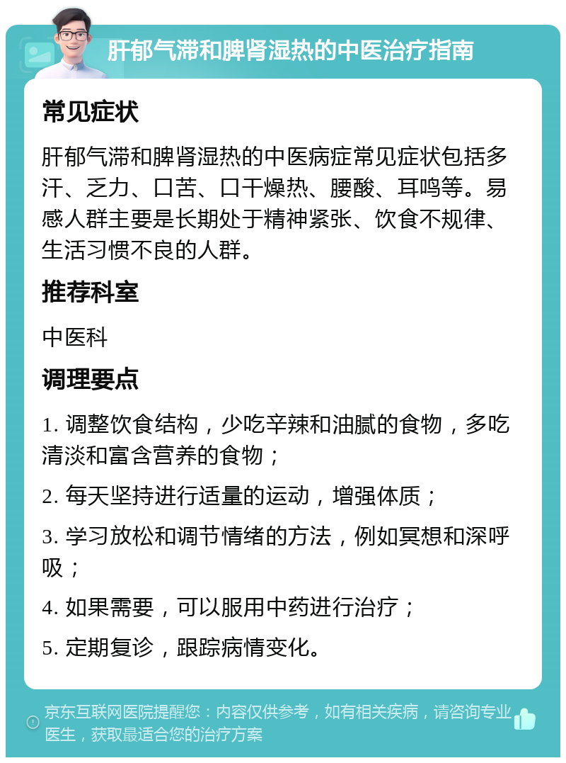 肝郁气滞和脾肾湿热的中医治疗指南 常见症状 肝郁气滞和脾肾湿热的中医病症常见症状包括多汗、乏力、口苦、口干燥热、腰酸、耳鸣等。易感人群主要是长期处于精神紧张、饮食不规律、生活习惯不良的人群。 推荐科室 中医科 调理要点 1. 调整饮食结构，少吃辛辣和油腻的食物，多吃清淡和富含营养的食物； 2. 每天坚持进行适量的运动，增强体质； 3. 学习放松和调节情绪的方法，例如冥想和深呼吸； 4. 如果需要，可以服用中药进行治疗； 5. 定期复诊，跟踪病情变化。