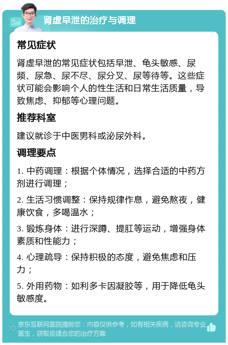 肾虚早泄的治疗与调理 常见症状 肾虚早泄的常见症状包括早泄、龟头敏感、尿频、尿急、尿不尽、尿分叉、尿等待等。这些症状可能会影响个人的性生活和日常生活质量，导致焦虑、抑郁等心理问题。 推荐科室 建议就诊于中医男科或泌尿外科。 调理要点 1. 中药调理：根据个体情况，选择合适的中药方剂进行调理； 2. 生活习惯调整：保持规律作息，避免熬夜，健康饮食，多喝温水； 3. 锻炼身体：进行深蹲、提肛等运动，增强身体素质和性能力； 4. 心理疏导：保持积极的态度，避免焦虑和压力； 5. 外用药物：如利多卡因凝胶等，用于降低龟头敏感度。