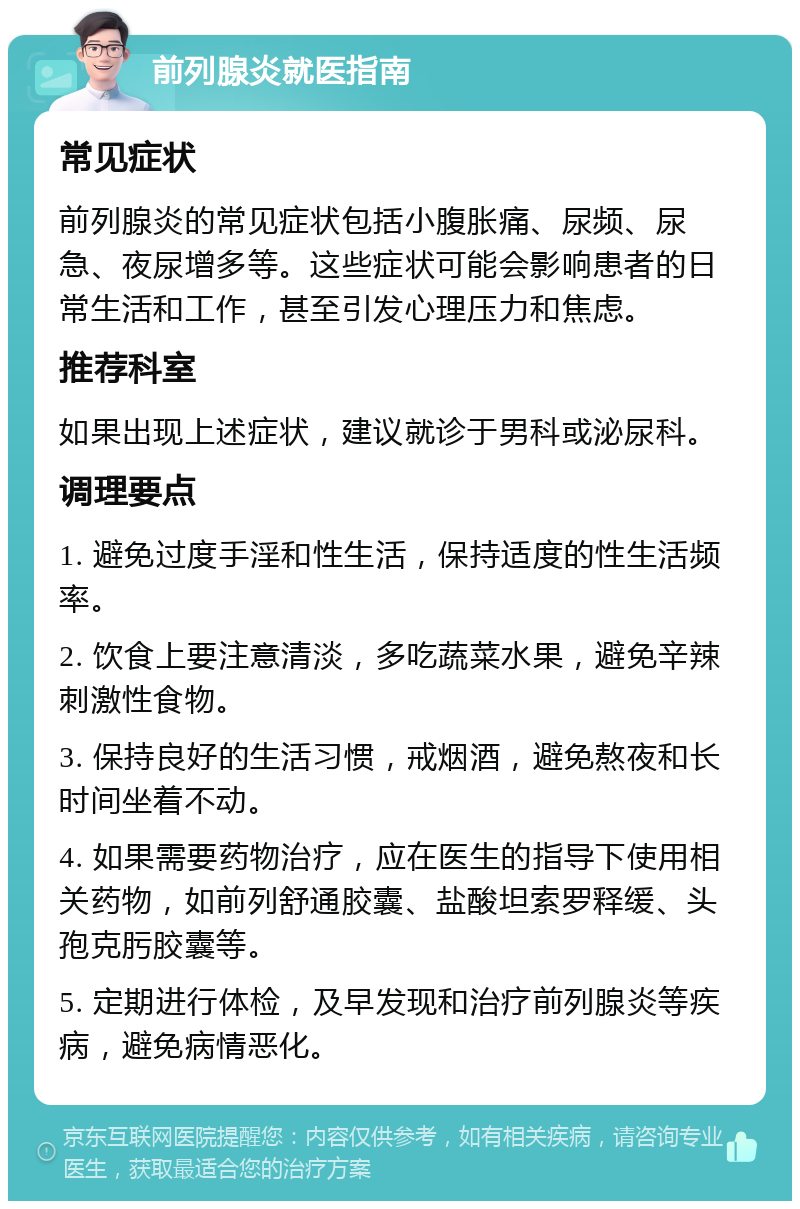 前列腺炎就医指南 常见症状 前列腺炎的常见症状包括小腹胀痛、尿频、尿急、夜尿增多等。这些症状可能会影响患者的日常生活和工作，甚至引发心理压力和焦虑。 推荐科室 如果出现上述症状，建议就诊于男科或泌尿科。 调理要点 1. 避免过度手淫和性生活，保持适度的性生活频率。 2. 饮食上要注意清淡，多吃蔬菜水果，避免辛辣刺激性食物。 3. 保持良好的生活习惯，戒烟酒，避免熬夜和长时间坐着不动。 4. 如果需要药物治疗，应在医生的指导下使用相关药物，如前列舒通胶囊、盐酸坦索罗释缓、头孢克肟胶囊等。 5. 定期进行体检，及早发现和治疗前列腺炎等疾病，避免病情恶化。