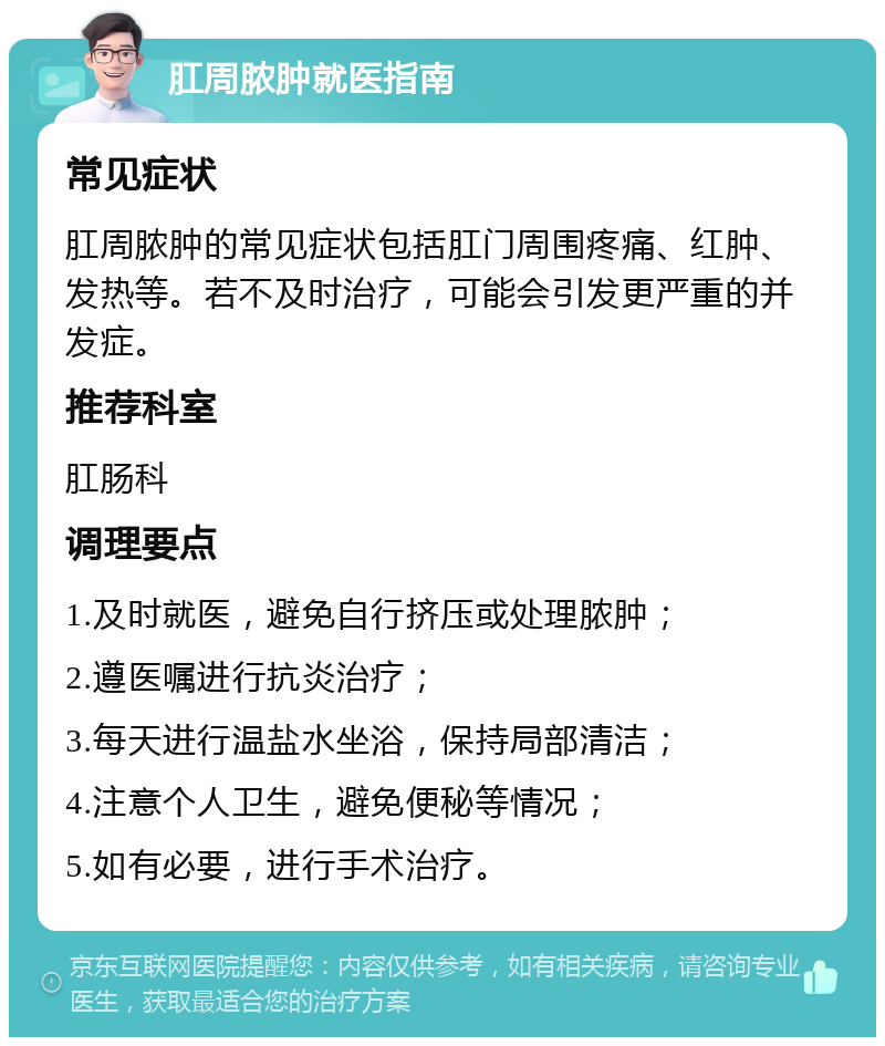 肛周脓肿就医指南 常见症状 肛周脓肿的常见症状包括肛门周围疼痛、红肿、发热等。若不及时治疗，可能会引发更严重的并发症。 推荐科室 肛肠科 调理要点 1.及时就医，避免自行挤压或处理脓肿； 2.遵医嘱进行抗炎治疗； 3.每天进行温盐水坐浴，保持局部清洁； 4.注意个人卫生，避免便秘等情况； 5.如有必要，进行手术治疗。