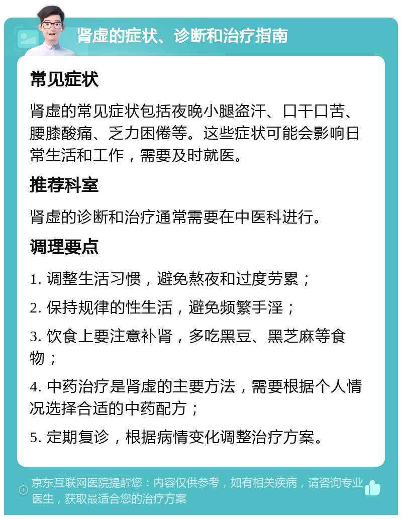 肾虚的症状、诊断和治疗指南 常见症状 肾虚的常见症状包括夜晚小腿盗汗、口干口苦、腰膝酸痛、乏力困倦等。这些症状可能会影响日常生活和工作，需要及时就医。 推荐科室 肾虚的诊断和治疗通常需要在中医科进行。 调理要点 1. 调整生活习惯，避免熬夜和过度劳累； 2. 保持规律的性生活，避免频繁手淫； 3. 饮食上要注意补肾，多吃黑豆、黑芝麻等食物； 4. 中药治疗是肾虚的主要方法，需要根据个人情况选择合适的中药配方； 5. 定期复诊，根据病情变化调整治疗方案。