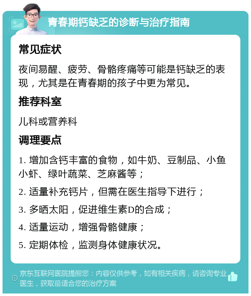 青春期钙缺乏的诊断与治疗指南 常见症状 夜间易醒、疲劳、骨骼疼痛等可能是钙缺乏的表现，尤其是在青春期的孩子中更为常见。 推荐科室 儿科或营养科 调理要点 1. 增加含钙丰富的食物，如牛奶、豆制品、小鱼小虾、绿叶蔬菜、芝麻酱等； 2. 适量补充钙片，但需在医生指导下进行； 3. 多晒太阳，促进维生素D的合成； 4. 适量运动，增强骨骼健康； 5. 定期体检，监测身体健康状况。