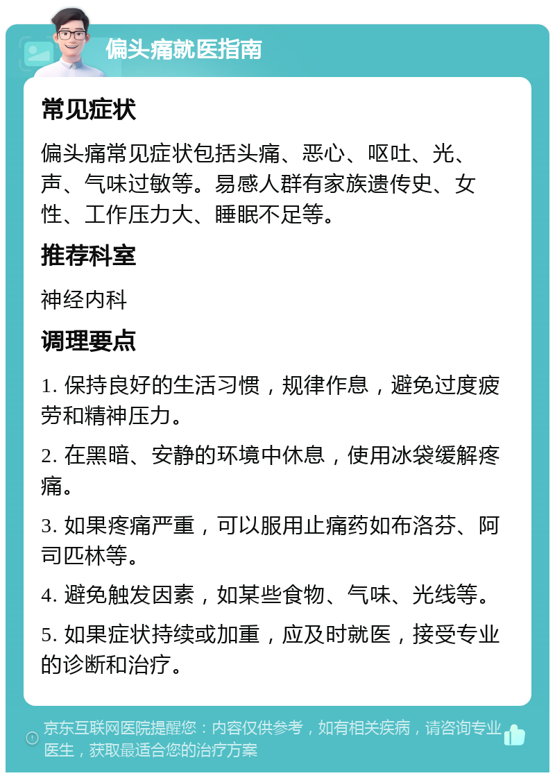 偏头痛就医指南 常见症状 偏头痛常见症状包括头痛、恶心、呕吐、光、声、气味过敏等。易感人群有家族遗传史、女性、工作压力大、睡眠不足等。 推荐科室 神经内科 调理要点 1. 保持良好的生活习惯，规律作息，避免过度疲劳和精神压力。 2. 在黑暗、安静的环境中休息，使用冰袋缓解疼痛。 3. 如果疼痛严重，可以服用止痛药如布洛芬、阿司匹林等。 4. 避免触发因素，如某些食物、气味、光线等。 5. 如果症状持续或加重，应及时就医，接受专业的诊断和治疗。